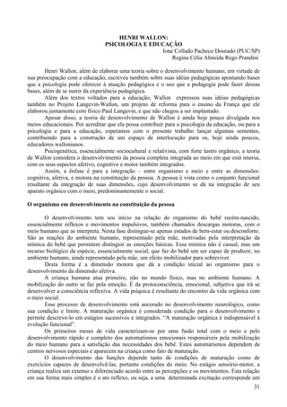 HENRI WALLON:
                                  PSICOLOGIA E EDUCAÇÃO
                                                  Ione Collado Pacheco Dourado (PUC/SP)
                                                      Regina Célia Almeida Rego Prandini

        Henri Wallon, além de elaborar uma teoria sobre o desenvolvimento humano, em virtude de
sua preocupação com a educação, escreveu também sobre suas idéias pedagógicas apontando bases
que a psicologia pode oferecer à atuação pedagógica e o uso que a pedagogia pode fazer dessas
bases, além de se nutrir da experiência pedagógica.
        Além dos textos voltados para a educação, Wallon expressou suas idéias pedagógicas
também no Projeto Langevin-Wallon, um projeto de reforma para o ensino da França que ele
elaborou juntamente com físico Paul Langevin, e que não chegou a ser implantado.
        Apesar disso, a teoria de desenvolvimento de Wallon é ainda hoje pouco divulgada nos
meios educacionais. Por acreditar que ela possa contribuir para a psicologia da educação, ou para a
psicologia e para a educação, esperamos com o presente trabalho lançar algumas sementes,
contribuindo para a construção de um espaço de interlocução para os, hoje ainda poucos,
educadores wallonianos.
        Psicogenética, essencialmente sociocultural e relativista, com forte lastro orgânico, a teoria
de Wallon considera o desenvolvimento da pessoa completa integrada ao meio em que está imersa,
com os seus aspectos afetivo, cognitivo e motor também integrados.
        Assim, a ênfase é para a integração – entre organismo e meio e entre as dimensões:
cognitiva, afetiva, e motora na constituição da pessoa. A pessoa é vista como o conjunto funcional
resultante da integração de suas dimensões, cujo desenvolvimento se dá na integração de seu
aparato orgânico com o meio, predominantemente o social.

O organismo em desenvolvimento na constituição da pessoa

       O desenvolvimento tem seu início na relação do organismo do bebê recém-nascido,
essencialmente reflexos e movimentos impulsivos, também chamados descargas motoras, com o
meio humano que as interpreta. Nesta fase distingue-se apenas estados de bem-estar ou desconforto.
São as reações do ambiente humano, representado pela mãe, motivadas pela interpretação da
mímica do bebê que permitem distinguir as emoções básicas. Essa mímica não é casual, mas um
recurso biológico da espécie, essencialmente social, que faz do bebê um ser capaz de produzir, no
ambiente humano, ainda representado pela mãe, um efeito mobilizador para sobreviver.
       Desta forma é a dimensão motora que dá a condição inicial ao organismo para o
desenvolvimento da dimensão afetiva.
       A criança humana atua primeiro, não no mundo físico, mas no ambiente humano. A
mobilização do outro se faz pela emoção. É da protoconsciência, emocional, subjetiva que irá se
desenvolver a consciência reflexiva. A vida psíquica é resultante do encontro da vida orgânica com
o meio social.
       Esse processo de desenvolvimento está ancorado no desenvolvimento neurológico, como
sua condição e limite. A maturação orgânica é considerada condição para o desenvolvimento e
permite descreve-lo em estágios sucessivos e integrados. “A maturação orgânica é indispensável à
evolução funcional”.
       Os primeiros meses de vida caracterizam-se por uma fusão total com o meio e pelo
desenvolvimento rápido e completo dos automatismos emocionais responsáveis pela mobilização
do meio humano para a satisfação das necessidades dos bebê. Estes automatismos dependem de
centros nervosos especiais e aparecem na criança como fato de maturação.
       O desenvolvimento das funções depende tanto de condições de maturação como de
exercícios capazes de desenvolvê-las, portanto condições do meio. No estágio sensório-motor, a
criança realiza um extenso e diferenciado acordo entre as percepções e os movimentos. Esta relação
em sua forma mais simples é o ato reflexo, ou seja, a uma determinada excitação corresponde um
                                                                                                   31
 