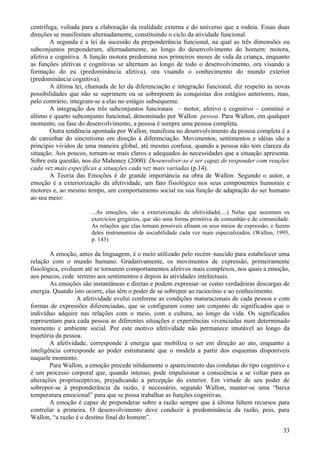 centrífuga, voltada para a elaboração da realidade externa e do universo que a rodeia. Essas duas
direções se manifestam alternadamente, constituindo o ciclo da atividade funcional.
        A segunda é a lei da sucessão da preponderância funcional, na qual as três dimensões ou
subconjuntos preponderam, alternadamente, ao longo do desenvolvimento do homem: motora,
afetiva e cognitiva. A função motora predomina nos primeiros meses de vida da criança, enquanto
as funções afetivas e cognitivas se alternam ao longo de todo o desenvolvimento, ora visando a
formação do eu (predominância afetiva), ora visando o conhecimento do mundo exterior
(predominância cognitiva).
        A última lei, chamada de lei da diferenciação e integração funcional, diz respeito às novas
possibilidades que não se suprimem ou se sobrepoem às conquistas dos estágios anteriores, mas,
pelo contrário, integram-se a elas no estágio subsequente.
        A integração dos três subconjuntos funcionais – motor, afetivo e cognitivo – constitui o
último e quarto subconjunto funcional, denominado por Wallon pessoa. Para Wallon, em qualquer
momento, ou fase do desenvolvimento, a pessoa é sempre uma pessoa completa.
        Outra tendência apontada por Wallon, manifesta no desenvolvimento da pessoa completa é a
de caminhar do sincretismo em direção à diferenciação. Movimentos, sentimentos e idéias são a
princípio vividos de uma maneira global, até mesmo confusa, quando a pessoa não tem clareza da
situação. Aos poucos, tornam-se mais claros e adequados às necessidades que a situação apresenta.
Sobre esta questão, nos diz Mahoney (2000): Desenvolver-se é ser capaz de responder com reações
cada vez mais específicas a situações cada vez mais variadas (p.14).
        A Teoria das Emoções é de grande importância na obra de Wallon. Segundo o autor, a
emoção é a exteriorização da afetividade, um fato fisiológico nos seus componentes humorais e
motores e, ao mesmo tempo, um comportamento social na sua função de adaptação do ser humano
ao seu meio:

                       ...As emoções, são a exteriorização da afetividade(....) Nelas que assentam os
                       exercícios gregários, que são uma forma primitiva de comunhão e de comunidade.
                       As relações que elas tornam possíveis afinam os seus meios de expressão, e fazem
                       deles instrumentos de sociabilidade cada vez mais especializados. (Wallon, 1995,
                       p. 143)

        A emoção, antes da linguagem, é o meio utilizado pelo recém–nascido para estabelecer uma
relação com o mundo humano. Gradativamente, os movimentos de expressão, primeiramente
fisiológica, evoluem até se tornarem comportamentos afetivos mais complexos, nos quais a emoção,
aos poucos, cede terreno aos sentimentos e depois às atividades intelectuais.
        As emoções são instantâneas e diretas e podem expressar–se como verdadeiras descargas de
energia. Quando isto ocorre, elas têm o poder de se sobrepor ao raciocínio e ao conhecimento.
                   A afetividade evolui conforme as condições maturacionais de cada pessoa e com
formas de expressões diferenciadas, que se configuram como um conjunto de significados que o
indivíduo adquire nas relações com o meio, com a cultura, ao longo da vida. Os significados
representam para cada pessoa as diferentes situações e experiências vivenciadas num determinado
momento e ambiente social. Por este motivo afetividade não permanece imutável ao longo da
trajetória da pessoa.
        A afetividade, corresponde à energia que mobiliza o ser em direção ao ato, enquanto a
inteligência corresponde ao poder estruturante que o modela a partir dos esquemas disponíveis
naquele momento.
        Para Wallon, a emoção precede nitidamente o aparecimento das condutas do tipo cognitivo e
é um processo corporal que, quando intenso, pode impulsionar a consciência a se voltar para as
alterações proprioceptivas, prejudicando a percepção do exterior. Em virtude de seu poder de
sobrepor-se à preponderância da razão, é necessário, segundo Wallon, manter-se uma “baixa
temperatura emocional” para que se possa trabalhar as funções cognitivas.
        A emoção é capaz de preponderar sobre a razão sempre que à última faltem recursos para
controlar a primeira. O desenvolvimento deve conduzir à predominância da razão, pois, para
Wallon, “a razão é o destino final do homem”.

                                                                                                    33
 