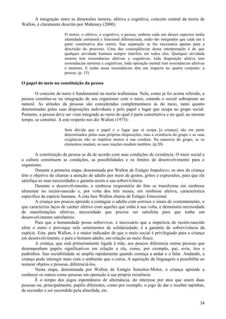 A integração entre as dimensões motora, afetiva e cognitiva, conceito central da teoria de
Wallon, é claramente descrito por Mahoney (2000):

                       O motor, o afetivo, o cognitivo, a pessoa, embora cada um desses aspectos tenha
                       identidade estrutural e funcional diferenciada, estão tão integrados que cada um é
                       parte constitutiva dos outros. Sua separação se faz necessária apenas para a
                       descrição do processo. Uma das conseqüências dessa interpretação é de que
                       qualquer atividade humana sempre interfere em todos eles. Qualquer atividade
                       motora tem ressonâncias afetivas e cognitivas; toda disposição afetiva tem
                       ressonâncias motoras e cognitivas; toda operação mental tem ressonâncias afetivas
                       e motoras. E todas essas ressonâncias têm um impacto no quarto conjunto: a
                       pessoa. (p. 15)

O papel do meio na constituição da pessoa

        O conceito de meio é fundamental na teoria walloniana. Nela, como já foi acima referido, a
pessoa constitui-se na integração de seu organismo com o meio, estando o social sobreposto ao
natural. As atitudes da pessoas são consideradas complementares às do meio, tanto quanto
determinadas pelas suas disposições individuais e pelo papel e lugar que ocupa no grupo social.
Portanto, a pessoa deve ser vista integrada ao meio do qual é parte constitutiva e no qual, ao mesmo
tempo, se constitui. A este respeito nos diz Wallon (1975):

                       Sem dúvida que o papel e o lugar que aí ocupa [a criança] são em parte
                       determinados pelas suas próprias disposições, mas a existência do grupo e as suas
                       exigências não se impõem menos à sua conduta. Na natureza do grupo, se os
                       elementos mudam, as suas reações mudam também. (p.20)

        A constituição da pessoa se dá de acordo com suas condições de existência. O meio social e
a cultura constituem as condições, as possibilidades e os limites de desenvolvimento para o
organismo.
        Durante a primeira etapa, denominada por Wallon de Estágio Impulsivo, os atos da criança
têm o objetivo de chamar a atenção do adulto por meio de gestos, gritos e expressões, para que ele
satisfaça as suas necessidades e garanta assim a sua sobrevivência.
        Durante o desenvolvimento, a simbiose respiratória do feto se transforma em simbiose
alimentar no recém-nascido e, por volta dos três meses, em simbiose afetiva, característica
específica da espécie humana. A esta fase Wallon chama de Estágio Emocional.
        A criança aos poucos aprende a contagiar o adulto com sorrisos e sinais de contentamento, o
que caracteriza laços de caráter afetivo com aqueles que estão à sua volta, e demonstra necessidade
de manifestações afetivas, necessidade que precisa ser satisfeita para que tenha um
desenvolvimento satisfatório.
        Para que a humanidade possa sobreviver, é necessário que a imperícia do recém-nascido
afete o outro e provoque nele sentimentos de solidariedade; é a garantia de sobrevivência da
espécie. Este, para Wallon, é o maior indicador de que o meio social é privilegiado para a criança
em desenvolvimento, e para o homem adulto, em relação ao meio físico.
        A criança, que está primeiramente ligada à mãe, aos poucos diferencia outras pessoas que
desempenham papéis significativos em relação a ela, como, por exemplo, pai, avós, tios e
padrinhos. Sua sociabilidade se amplia rapidamente quando começa a andar e a falar. Andando, a
criança pode interagir mais com o ambiente que o cerca. A aquisição da linguagem a possibilita ao
nomear objetos e pessoas, diferenciá-los.
        Nesta etapa, denominada por Wallon de Estágio Sensório-Motor, a criança aprende a
conhecer os outros como pessoas em oposição à sua própria existência.
        É o tempo dos jogos espontâneos de alternância, do interesse por atos que unem duas
pessoas ou, principalmente, papéis diferentes, como por exemplo, o jogo de dar e receber tapinhas,
de esconder e ser escondido pela almofada, etc.

                                                                                                      34
 