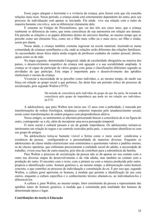 Esses jogos alargam o horizonte e a vivência da criança, pois fazem com que ela conceba
relações mais ricas. Nesse período, a criança ainda está estreitamente dependente do outro, pois seu
processo de individuação está apenas se iniciando. Ela ainda vive sua relação com o outro de
maneira bastante sincrética, sem se diferenciar claramente dele.
        É somente no Estágio do Personalismo, que vai dos três aos cinco anos, que a criança
realmente se diferencia do outro, que toma consciência de sua autonomia em relação aos demais.
Ela percebe as relações e os papéis diferentes dentro do universo familiar, ao mesmo tempo que se
percebe como um elemento fixo, como ser o filho mais velho ou o mais novo, ser filho e irmão,
assim por diante.
        Nessa idade, a criança também costuma ingressar na escola maternal, inserindo-se numa
comunidade de crianças semelhantes a ela, onde as relações serão diferentes das relações familiares.
As necessidades dessa faixa etária ainda exigem do professor cuidados de caráter pessoal, diretos,
quase como os de mãe.
        Na etapa seguinte, denominada Categorial, idade de escolaridade obrigatória na maioria dos
países, o desenvolvimento cognitivo da criança está aguçado e a sua sociabilidade ampliada. A
criança se vê capaz de participar de vários grupos com graus e classificações diferentes segundo as
atividades de que participa. Esta etapa é importante para o desenvolvimento das aptidões
intelectuais e sociais da criança.
        Vivenciar a necessidade de se perceber como indivíduo, e, ao mesmo tempo, de medir sua
força em relação ao grupo social a que pertence, faz desta fase um período crítico do processo de
socialização, pois segundo Wallon (1975):

                       Há tomada de consciência pelo indivíduo do grupo de que faz parte, há tomada de
                       consciência pelo grupo da importância que pode ter em relação aos indivíduos.
                       (p.215)

        A adolescência, que para Wallon tem início aos 12 anos com a puberdade, é marcada por
transformações de ordem fisiológica, mudanças corporais impostas pelo amadurecimento sexual,
assim como transformações de ordem psíquica com preponderância afetiva.
        Nesse estágio, os sentimentos se alternam procurando buscar a consciência de si na figura do
outro, contrapondo–se a ele, além de incorporar uma nova percepção temporal.
        O meio social e cultural passam a ser de grande importância. Os adolescentes tornam-se
intolerantes em relação às regras e ao controle exercidos pelos pais, e necessitam identificar-se com
seu grupo de amigos.
        Na adolescência torna-se bastante visível a forma como o meio social condiciona a
existência da pessoa, configurando-se a personalidade de maneiras diversas. Enquanto os
adolescentes de classe média exteriorizam seus sentimentos e questionam valores e padrões morais,
os de classes operárias, que enfrentam precocemente a realidade social do adulto, a necessidade de
trabalho, vivem essa fase de outra maneira, pois têm de contribuir para a subsistência da família.
        Para Wallon o processo de socialização da pessoa não se dá apenas no seu contato com o
outro nas diversas etapas do desenvolvimento e da vida adulta, mas também no contato com a
produção do outro. O encontro com o texto, com a pintura ou com a música produzida pelo outro,
propicia a identificação como homem genérico e, ao mesmo tempo, a diferenciação como homem
concreto, o que contribui ao processo de individuação e constituição do eu. É por isso que, segundo
Wallon, a cultura geral aproxima os homens, à medida que permite a identificação de uns com
outros, enquanto a cultura específica e o conhecimento técnico afastam-os, ao individualizá-los e
diferenciá-los.
        A cultura é, para Wallon, ao mesmo tempo, fator constituinte da pessoa e representante das
aptidões totais do homem genérico, à medida que é constituída pela totalidade dos homens de
determinada época e lugar.

Contribuições da teoria à Educação



                                                                                                   35
 