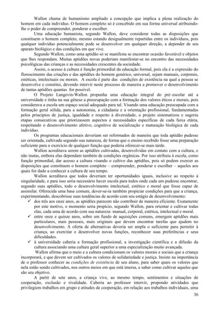 Wallon chama de humanismo ampliado a concepção que implica a plena realização do
homem em cada indivíduo. O homem completo só é concebido em sua forma universal atribuindo-
lhe o poder de compreender, ponderar e escolher.
        Uma educação humanista, segundo Wallon, deve considerar todas as disposições que
constituem o homem completo, mesmo estando desigualmente repartidas entre os indivíduos, pois
qualquer indivíduo potencialmente pode se desenvolver em qualquer direção, a depender de seu
aparato biológico e das condições em que vive.
        Segundo Wallon, como uma aptidão só se manifesta se encontrar ocasião favorável e objetos
que lhes respondam. Muitas aptidões novas poderiam manifestar-se no encontro das necessidades
psicológicas das crianças e as necessidades crescentes da sociedade.
        Assim, o acesso à cultura é função primordial da educação formal, pois ela é a expressão do
florescimento das criações e das aptidões do homem genérico, universal, sejam manuais, corporais,
estéticas, intelectuais ou morais. A escola é parte das condições de existência na qual a pessoa se
desenvolve e constitui, devendo intervir neste processo de maneira a promover o desenvolvimento
de tantas aptidões quantas for possível.
        O Projeto Langevin-Wallon propunha uma educação integral do pré–escolar até a
universidade e tinha na sua gênese a preocupação com a formação dos valores éticos e morais, pois
considerava a escola um espaço social adequado para tal. Visando uma educação preocupada com a
formação geral sólida, para a autonomia, a cidadania e a orientação profissional, fundamentadas
pelos princípios de justiça, igualdade e respeito à diversidade, o projeto sistematizou e sugeriu
etapas consecutivas que priorizassem aspectos e necessidades específicas de cada faixa etária,
respeitando o desenvolvimento afetivo, cognitivo de socialização e maturação biológica de cada
indivíduo.
        Os programas educacionais deveriam ser reformados de maneira que toda aptidão pudesse
ser orientada, cultivada segundo sua natureza, de forma que o ensino recebido fosse uma preparação
suficiente para o exercício de qualquer função que poderia oferecer-se mais tarde.
        Wallon acreditava serem as aptidões cultivadas, desenvolvidas em contato com a cultura, e
não inatas, embora elas dependam também de condições orgânicas. Por isso atribuiu à escola, como
função primordial, dar acesso a cultura visando o cultivo das aptidões, pois só podem exercer as
disposições que constituem o homem completo – compreender, ponderar e escolher – aqueles aos
quais for dado a conhecer a cultura de seu tempo.
        Wallon acreditava que todos deveriam ter oportunidades iguais, inclusive ao respeito à
singularidade, e para isso seria necessário haver escola para todos onde cada um pudesse encontrar,
segundo suas aptidões, todo o desenvolvimento intelectual, estético e moral que fosse capaz de
assimilar. Oferecida uma base comum, dever-se-ia também propiciar condições para que a criança,
experimentando, descobrisse suas tendências de acordo com seu estágio de desenvolvimento:
     dos três aos onze anos, as aptidões parecem não contribuir de maneira eficiente. Exatamente
        por este motivo, o momento seria propício, segundo Wallon, para orientar e cultivar todas
        elas, cada uma de acordo com sua natureza: manual, corporal, estética, intelectual e moral.
     entre onze e quinze anos, sobre um fundo de aquisições comuns, emergem aptidões mais
        particulares, mais pessoais, mais originais que devem encontrar tarefas que ajudem no
        desenvolvimento. A oferta de alternativas deveria ser ampla o suficiente para permitir à
        criança, ao exercitar e desenvolver novas funções, reconhecer suas preferências e seus
        dificuldades.
     à universidade caberia a formação profissional, a investigação científica e a difusão da
        cultura associando uma cultura geral superior a uma especialização muito avançada.
         Wallon afirma que o meio e a cultura condicionam os valores morais e sociais que a criança
incorporará, e que devem ser cultivados os valores de solidariedade e justiça. Insiste na importância
de o professor conhecer as condições de existência de seu aluno, para saber quais os valores que
nela estão sendo cultivados, nos outros meios em que está imersa, e saber como cultivar aqueles que
são seu objetivo.
        A partir de sete anos, a criança vive, ao mesmo tempo, sentimentos e situações de
cooperação, exclusão e rivalidade. Caberia ao professor intervir, propondo atividades que
privilegiem trabalhos em grupo e atitudes de cooperação, em relação aos trabalhos individuais, uma
                                                                                                  36
 
