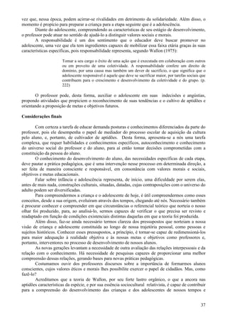 vez que, nessa época, podem acirrar-se rivalidades em detrimento da solidariedade. Além disso, o
momento é propício para preparar a criança para a etapa seguinte que é a adolescência.
       Diante do adolescente, compreendendo as características de seu estágio de desenvolvimento,
o professor pode atuar no sentido de ajudá-lo a distinguir valores sociais e morais.
       A responsabilidade é um dos sentimento que o educador deve buscar promover no
adolescente, uma vez que ela tem ingredientes capazes de mobilizar essa faixa etária graças às suas
características específicas, pois responsabilidade representa, segundo Wallon (1975):

                       Tomar a seu cargo o êxito de uma ação que é executada em colaboração com outros
                       ou em proveito de uma coletividade. A responsabilidade confere um direito de
                       domínio, por uma causa mas também um dever de sacrifício, o que significa que o
                       adolescente responsável é aquele que deve se sacrificar maior, por tarefas sociais que
                       contribuem para o crescimento e desenvolvimento da coletividade e do grupo. (p.
                       222)

       O professor pode, desta forma, auxiliar o adolescente em suas indecisões e angústias,
propondo atividades que propiciem o reconhecimento de suas tendências e o cultivo de aptidões e
orientando a proposição de metas e objetivos futuros.

Considerações finais

        Com certeza a tarefa de educar demanda posturas e conhecimentos diferenciados da parte do
professor, pois ele desempenha o papel de mediador do processo escolar de aquisição da cultura
pelo aluno, e, portanto, de cultivador de aptidões. Desta forma, apresenta-se a nós uma tarefa
complexa, que requer habilidades e conhecimentos específicos, autoconhecimento e conhecimento
do universo social do professor e do aluno, para aí então tomar decisões comprometidas com a
constituição da pessoa do aluno.
        O conhecimento do desenvolvimento do aluno, das necessidades específicas de cada etapa,
deve pautar a prática pedagógica, que é uma intervenção nesse processo em determinada direção, a
ser feita de maneira consciente e responsável, em consonância com valores morais e sociais,
objetivos e metas educacionais.
        Falar sobre infância e adolescência representa, de início, uma dificuldade por serem elas,
antes de mais nada, construções culturais, situadas, datadas, cujas contraposições com o universo do
adulto podem ser diversificadas.
        Para compreendermos a criança e o adolescente de hoje, é útil compreendermos como esses
conceitos, desde a sua origem, evoluíram através dos tempos, chegando até nós. Necessário também
é procurar conhecer e compreender em que circunstâncias o referencial teórico que norteia o nosso
olhar foi produzido, para, ao analisá-lo, sermos capazes de verificar o que precisa ser revisto e
readaptado em função de condições existenciais distintas daquelas em que a teoria foi produzida.
        Além disso, faz-se ainda necessário termos clareza dos pressupostos que norteiam a nossa
visão de criança e adolescente constituída ao longo de nossa trajetória pessoal, como pessoas e
sujeitos históricos. Conhecer esses pressupostos, a princípio, é tornar-se capaz de redimensioná-los
para maior adequação à realidade objetiva e às nossas metas e objetivos como professores e,
portanto, interventores no processo de desenvolvimento de nossos alunos.
        As novas gerações levantam a necessidade de outra avaliação das relações interpessoais e da
relação com o conhecimento. Há necessidade de pesquisas capazes de proporcionar uma melhor
compreensão dessas relações, gerando bases para novas práticas pedagógicas.
        Costumamos ouvir dos professores discursos sobre a importância de formarmos alunos
conscientes, cujos valores éticos e morais lhes possibilite exercer o papel de cidadãos. Mas, como
fazê-lo?
        Acreditamos que a teoria de Wallon, por seu forte lastro orgânico, o que a ancora nas
aptidões características da espécie, e por sua essência sociocultural relativista, é capaz de contribuir
para a compreensão do desenvolvimento das crianças e dos adolescentes de nossos tempos e


                                                                                                          37
 