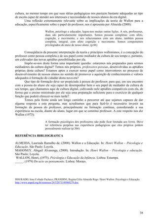 cultura, ao mesmo tempo em que suas idéias pedagógicas nos parecem bastante adequadas ao tipo
de escola capaz de atender aos interesses e necessidades de nossos alunos da era digital.
        Uma reflexão extremamente relevante sobre as implicações da teoria de Wallon para a
educação, especificamente sobre o papel do professor, nos é apresenta por Almeida (2000):

                         Wallon, psicólogo e educador, legou-nos muitas outras lições. A nós, professores,
                         duas são particularmente importantes. Somos pessoas completas: com afeto,
                         cognição, e movimento, e nos relacionamos com um aluno, também pessoa
                         completa, integral, com afeto cognição e movimento. Somos componentes
                         privilegiados do meio de nosso aluno. (p.86)

       Conseqüência da presente interpretação da teoria e princípios wallonianos, é a concepção do
professor como pessoa completa e de seu papel como mediador da cultura de seu tempo e, portanto,
um cultivador das novas aptidões possibilitadas por ela.
       Impõe-se-nos desta forma uma importante questão: estaremos nós preparados para sermos
mediadores da cultura digital? Temos nós próprios, professores-pessoas, desenvolvidas as aptidões
próprias desta cultura? Estamos aptos a exercer nosso papel como interventores no processo de
desenvolvimento de nossos alunos no sentido de promover a aquisição de conhecimentos e valores
adequados à formação do cidadão desta nova era?
       Que tipo de formação deve ser propiciada à pessoa do professor, para que, em seu encontro
com a pessoa do aluno ele seja capaz de desempenhar bem o seu papel de mediador da cultura de
seu tempo, que chamamos aqui de cultura digital, cultivando nele aptidões compatíveis com ela, de
forma que o ensino ministrado por ele seja uma preparação suficiente para o exercício de qualquer
função que poderá oferecer-se mais tarde?
       Temos pela frente ainda um longo caminho a percorrer até que sejamos capazes de dar
alguma resposta a esta pergunta, mas acreditamos que para fazê-lo é necessário investir na
formação da pessoa do professor, principalmente na formação contínua, considerando a sua
experiência na escola, diante do aluno, lugar em que se constitui professor. A este respeito nos diz
Wallon (1975):

                         A formação psicológica dos professores não pode ficar limitada aos livros. Deve
                         ter referência perpétua nas experiência pedagógicas que eles próprios podem
                         pessoalmente realizar (p.366)

REFERÊNCIA BIBLIOGRAFICA

ALMEIDA, Laurinda Ramalho de, (2000). Wallon e a Educação. In: Henri Wallon – Psicologia e
Educação. São Paulo: Loyola.
MAHONEY, Abigail Alvarenga, (2000). Introdução. In: Henri Wallon – Psicologia e educação.
São Paulo: Loyola.
 WALLON, Henri, (1975). Psicologia e Educação da Infância. Lisboa: Estampa.
_____. (1979) Do acto ao pensamento. Lisboa: Moraes.




DOURADO, Ione Collado Pacheco; PRANDINI, Regina Célia Almeida Rego. Henri Wallon: Psicologia e Educação.
http://www.anped.org.br/reunioes/24/T2071149960279.doc.




                                                                                                       38
 