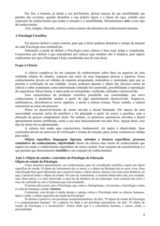 Por fim, o homem, já desde a sua pré-história, deixou marcas de sua sensibilidade nas
paredes das cavernas, quando desenhou a sua própria figura e a figura da caça, criando uma
expressão de conhecimento que traduz a emoção e a sensibilidade. Denominamos arte a esse tipo
de conhecimento.
       Arte, religião, filosofia, ciência e senso comum são domínios do conhecimento humano.

A Psicologia Científica

       Foi preciso definir o senso comum, para que o leitor pudesse demarcar o campo de atuação
de cada Psicologia sem confundi-las.
       Entretanto a tarefa de definir a Psicologia como ciência é bem mais árdua e complicada.
Comecemos por definir o que entendemos por ciência (que também não é simples), para depois
explicarmos por que a Psicologia é hoje considerada uma de suas áreas.

O que é Ciência

        A ciência compõe-se de um conjunto de conhecimento sobre fatos ou aspectos de uma
realidade (objeto de estudo), expresso por meio de uma linguagem precisa e rigorosa. Esses
conhecimentos devem ser obtidos de maneira programada, sistemática e controlada, para que se
permita a verificação de sua validade. Assim, podemos apontar o objeto dos diversos ramos da
ciência e saber exatamente como determinado conteúdo foi construído, possibilitando a reprodução
da experiência. Dessa forma, o saber pode ser transmitido, verificado, utilizado e desenvolvido.
        Essa característica da produção científica possibilita sua continuidade: um novo
conhecimento é produzido sempre a partir de algo anteriormente desenvolvido. Negam-se,
reafirmam-se, descobrem-se novos aspectos, e assim a ciência avança. Nesse sentido, a ciência
caracteriza-se como um processo.
        Penso no desenvolvimento do motor movido a álcool hidratado. Ele nasceu de uma
necessidade concreta (crise do petróleo) e foi planejado a partir do motor a gasolina, com a
alteração de poucos componentes deste. No entanto, os primeiros automóveis movidos a álcool
apresentaram muitos problemas, como o seu mau funcionamento nos dias frios. Apesar disso, esse
tipo de motor foi-se aprimorando.
        A ciência tem ainda uma característica fundamental: ela aspira à objetividade. Suas
conclusões devem ser passíveis de verificação e isentas de emoção, para, assim, tornarem-se válidas
para todos.
        Objeto específico, linguagem rigorosa, métodos e técnicas específicas, processo
cumulativo do conhecimento, objetividade fazem da ciência uma forma de conhecimento que
supera em muito o conhecimento espontâneo do senso comum. Esse conjunto de características é o
que permite que denominemos científico a um conjunto de conhecimentos.

Aula 2: Objeto de estudo e conteúdos da Psicologia da Educação
Objeto de estudo da Psicologia
         Como dissemos anteriormente, um conhecimento, para ser considerado científico, requer um objeto
específico de estudo. O objeto da Astronomia são os astros, e o objeto da Biologia são os seres vivos. Essa
classificação bem geral demonstra que é possível tratar o objeto dessas ciências com uma certa distância, ou
seja, é possível isolar o objeto de estudo. No caso da Astronomia, o cientista observador está, por exemplo,
num observatório, e o astro observado, a anos luz de distância de seu telescópio. Esse cientista não corre o
risco de confundir-se com o fenômeno que está estudando.
         O mesmo não ocorre com a Psicologia, que, como a Antropologia, a Economia, a Sociologia e todas
as ciências humanas, estuda o homem.
         Certamente, esta divisão é ampla demais e apenas coloca a Psicologia entre as ciências humanas.
Qual é, então, o objeto específico de estudo da Psicologia?
         Se dermos a palavra a um psicólogo comportamentalista, ele dirá: “O objeto de estudo da Psicologia
é o comportamento humano”. Se a palavra for dada a um psicólogo psicanalista, ele dirá: “O objeto de
estudo da Psicologia é o inconsciente”. Outros dirão que é a consciência humana, e outros, ainda, a
personalidade.
                                                                                                          4
 