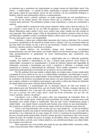 os elementos que a constituem são experenciados no campo comum da objetividade social. Esta
síntese – a subjetividade – é o mundo de idéias, significados e emoções construído internamente
pelo sujeito a partir de suas relações sociais, de suas vivências e de sua constituição biológica; é,
também, fonte de suas manifestações afetivas e comportamentais.
        O mundo social e cultural, conforme via sendo experenciado por nós, possibilita-nos a
construção de um mundo interior. São diversos fatores que se combinam e nos levam a uma
vivência muito particular. Nós atribuímos sentido a essas experiências e vamos nos constituindo a
cada dia.
        A subjetividade é a maneira de sentir, pensar, fantasiar, sonhar, amar e fazer de cada um. É o
que constitui o nosso modo de ser: sou filho de japoneses e militante de um grupo ecológico,
detesto Matemática, adoro samba e black music, pratico ioga, tenho vontade mas não consigo ter
uma namorada. Meu melhor amigo é filho de descendentes de italianos, primeiro aluno da classe
em Matemática, trabalha e estuda, é corinthiano fanático, adora comer sushi e navegar pela internet.
Ou seja, cada qual é o que é: sua singularidade.
        Entretanto, a síntese que a subjetividade representa não é inata ao indivíduo. Ele a constrói
aos poucos, apropriando-se do material do mundo social e cultural, e faz isso ao mesmo tempo em
que atua sobre este mundo, ou seja, é ativo na sua construção. Criando e transformando o mundo
(externo), o homem constrói e transforma a si próprio.
        Um mundo objetivo, em movimento, porque seres humanos o movimentam
permanentemente com suas intervenções; um mundo subjetivo em movimento porque os indivíduos
estão permanentemente se apropriando de novas matérias-primas para constituírem suas
subjetividades.
        De um certo modo, podemos dizer que a subjetividade não só é fabricada, produzida,
moldada, mas também é automoldável, ou seja, o homem pode promover novas formas de
subjetividade, recusando-se ao assujeitamento e à perda de memória imposta pela fugacidade da
informação; recusando a massificação que exclui e estimatiza o diferente, a aceitação social
condiciona ao consumo, a medicalização do sofrimento. Nesse sentido, retomamos a utopia que
cada homem pode participar na construção do seu destino e de sua coletividade.
        Por fim, podemos dizer que estudar a subjetividade, nos tempos atuais, é tentar compreender
a produção de novos modos de ser, isto é, as subjetividades emergentes, cuja fabricação é social e
histórica. O estudo dessas novas subjetividades vai desvendando as relações do cultural, do político,
do econômico e do histórico na produção do mais íntimo e do mais observável no homem – aquilo
que o captura, submete-o ou mobiliza-o para pensar e agir sobre os efeitos das formas de submissão
da subjetividade (como dizia o filósofo francês Michel Foucault).
        O movimento e a transformação são os elementos básicos de toda essa história. E
aproveitamos para citar Guimarães Rosa, que em Grande Sertão: Veredas, consegue expressar, de
moto muito adequado e rico, o que aqui vale a pena registrar: “O importante e bonito do mundo é
isso: que as pessoas não estão sempre iguais, ainda não foram terminadas, mas que elas vão
sempre mudando. Afinam e desafinam”.
        Convidamos você a refletir um pouco sobre esse pensamento de Guimarães Rosa. As
pessoas não estão sempre iguais. Ainda não foram terminadas. Na verdade, as pessoas nunca serão
terminadas, pois estarão sempre se modificando. Mas por quê? Como? Simplesmente porque a
subjetividade – este mundo interno construído pelo homem como síntese de suas determinações –
não cessará de se modificar, pois as experiências sempre trarão novos elementos para renová-la.
        Talvez você esteja pensando: mas eu acho que sou o que sempre fui – eu não me modifico!
Por acompanhar de perto suas próprias transformações (não poderia ser diferente!), você pode não
percebê-las e ter a impressão de ser como sempre foi. Você é o construtor da sua transformação e,
por isso, ela pode passar despercebida, fazendo-o pensar que não se transformou. Mas você cresceu,
mudou de corpo, de vontades, de gostos, de amigos, de atividades, afinou e desafinou, enfim, tudo
em sua vida muda e, com ela, suas vivência subjetivas, seu conteúdo psicológico, sua subjetividade.
Isso acontece com todos nós.
        Bem, esperamos que você já tenha uma noção do que seja subjetividade e possamos, então,
voltar a nossa discussão sobre o objeto da Psicologia.

                                                                                                    6
 