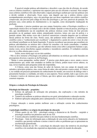 É possível estudar práticas adivinhatórias e descobrir o que elas têm de eficiente, de acordo
com os critérios científicos, e aprimorar tais aspectos para um uso eficiente e racional. Nem sempre
esses critérios científicos têm sido observados e alguns psicólogos acabam por usar tais práticas sem
o devido cuidado e observação. Esses casos, seja daquele que usa a prática mística como
acompanhamento psicológico, seja o do psicólogo que usa desse expediente sem critério científico
comprovado, são previsto pelo código de ética dos psicólogos e, por isso, passíveis de punição. No
primeiro caso, como prática de charlatanismo e, no segundo, como desempenho inadequado da
profissão.
        Entretanto, é preciso ponderar que esse campo fronteiriço entre a Psicologia científica e a
especulação mística deve ser tratado com o devido cuidado. Quando se trata de pessoa, psicóloga ou
não, que decididamente usa do expediente das práticas místicas como forma de tirar proveito
pecuniário ou de qualquer outra ordem, prejudicando terceiros, temos um caso de polícia e a
punição salutar. Mas muitas vezes não é possível caracterizar a atuação daqueles que se utilizam
dessas práticas de forma tão clara. Nestes casos, não podemos tornar absoluto o conhecimento
científico como o “conhecimento por excelência” e dogmatizá-lo a ponto de correr o risco de criar
um tribunal semelhante ao da Santa Inquisição. É preciso reconhecer que pessoas que acreditam em
práticas adivinhatórias ou místicas têm o direito de consultar e de serem consultadas, e também
temos de reconhecer, nós cientistas, que não sabemos muita coisa sobre o psiquismo humano e que,
muitas vezes, novas descobertas seguem estranhos e insondáveis caminhos. O verdadeiro cientista
deve ter os olhos abertos para o novo.
        Enfim, nosso alerta aqui vai em dois sentidos:
- Não se deve misturar a Psicologia com práticas adivinhatórias ou místicas que estão baseadas em
pressupostos diversos e opostos ao da Psicologia.
- “Mente é como paraquedas: melhor aberta”. É preciso estar aberto para o novo, atento a novos
conhecimentos que, tendo sido estudados no âmbito da Ciência, podem trazer novos saberes, ou
seja, novas respostas para perguntas ainda não respondidas.
        A Ciência, como uma das formas de saber do homem, tem seu campo de atuação com
métodos e princípios próprios, mas, como forma de saber, não está pronto e nunca estará. A Ciência
é, na verdade um processo permanente de conhecimento do mundo, um exercício de diálogo entre o
pensamento humano e a realidade, em todos os seus aspectos. Nesse sentido, tudo o que ocorre com
o homem é motivo de interesse para a Ciência, que deve aplicar seus princípios e métodos para
construir respostas.


Origem e evolução da Psicologia da Educação

Psicologia da Educação – propósito:
     Esforço da aplicação de utilização dos princípios, das explicações e dos métodos da
       psicologia científica.
     Tentativa de melhorar as práticas educativas em geral, principalmente a educação escolar.
     Elaborar aplicações adequadas para o planejamento e o desenvolvimento dessas práticas.

- Crença: educação e ensino podem melhorar com a utilização correta dos conhecimentos
psicológicos.

A psicologia científica e as origens da psicologia da educação
    Último quarto do séc XIX – psicologia começa a distanciar-se da filosofia – surgindo a
       psicologia científica nos primeiros anos do séc XX.
    A teoria educativa também luta para imbuir-se de uma fundamentação científica.
    Psicologia – fonte de informação para a elaboração de uma teoria educativa de fundamento
       científico, que permite melhorar o ensino e intervir sobre os problemas que se apresentam na
       escolarização generalizada.
    Primeira década do séc XX - a psicologia da educação nasce das tentativas da psicologia
       científica e do resultado das expectativas depositadas a partir do mundo da educação.
                                                                                                   8
 