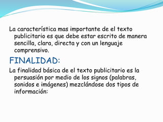 La característica mas importante de el texto
publicitario es que debe estar escrito de manera
sencilla, clara, directa y con un lenguaje
comprensivo.
FINALIDAD:
La finalidad básica de el texto publicitario es la
persuasión por medio de los signos (palabras,
sonidos e imágenes) mezclándose dos tipos de
información:
 
