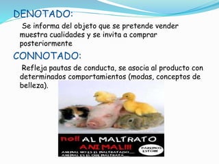 DENOTADO:
Se informa del objeto que se pretende vender
muestra cualidades y se invita a comprar
posteriormente
CONNOTADO:
Refleja pautas de conducta, se asocia al producto con
determinados comportamientos (modas, conceptos de
belleza).
 