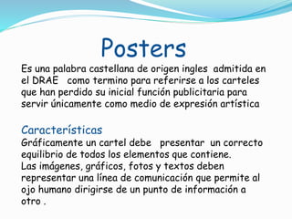 Posters
Es una palabra castellana de origen ingles admitida en
el DRAE como termino para referirse a los carteles
que han perdido su inicial función publicitaria para
servir únicamente como medio de expresión artística
Características
Gráficamente un cartel debe presentar un correcto
equilibrio de todos los elementos que contiene.
Las imágenes, gráficos, fotos y textos deben
representar una línea de comunicación que permite al
ojo humano dirigirse de un punto de información a
otro .
 