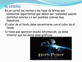 EL DISEÑO:
En un cartel los textos y los tipos de letras son
elementos importantes que deben ser realzados usando
distintos colores y a ser posibles colores muy
llamativos .
El color de el texto debe encontrarse con el color de el
fondo.
Si tiene que aparecer mucha información se debe
intentar que los datos sean gráficos.
 