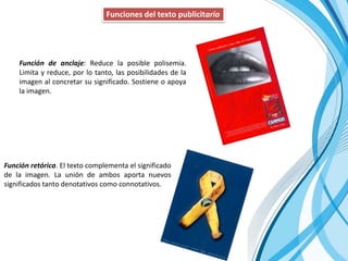 Funciones del texto publicitario
Función de anclaje: Reduce la posible polisemia.
Limita y reduce, por lo tanto, las posibilidades de la
imagen al concretar su significado. Sostiene o apoya
la imagen.
Función retórica. El texto complementa el significado
de la imagen. La unión de ambos aporta nuevos
significados tanto denotativos como connotativos.
 