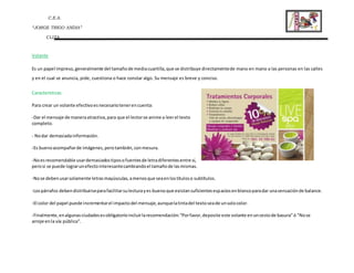 C.E.A.
“JORGE TRIGO ANDIA”
CLIZA
Volante
Es un papel impreso,generalmente del tamañode mediacuartilla,que se distribuye directamentede mano en mano a las personas en las calles
y en el cual se anuncia, pide, cuestiona o hace constar algo. Su mensaje es breve y conciso.
Características
Para crear un volante efectivoesnecesariotenerencuenta:
-Dar el mensaje de maneraatractiva,para que el lectorse anime a leerel texto
completo.
- Nodar demasiadainformación.
-Es buenoacompañarde imágenes,perotambién,conmesura.
-Noesrecomendable usardemasiadostiposofuentesde letradiferentesentre sí,
perosi se puede lograrunefectointeresantecambiandoel tamañode lasmismas.
-Nose debenusarsolamente letrasmayúsculas,amenosque seaenlostítuloso subtítulos.
-Lospárrafos debendistribuirseparafacilitarsulecturayes buenoque existansuficientesespaciosenblancoparadar unasensaciónde balance.
-El color del papel puede incrementarel impactodel mensaje,aunquelatintadel textoseade unsolocolor.
-Finalmente,enalgunasciudadesesobligatorioincluirlarecomendación:“Porfavor,deposite este volante enuncestode basura”ó "Nose
arroje enla vía pública".
 