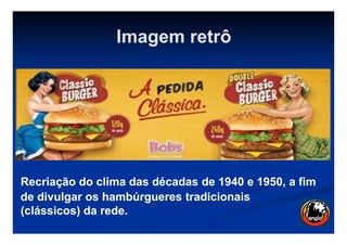 Imagem retrô
Recriação do clima das décadas de 1940 e 1950, a fimRecriação do clima das décadas de 1940 e 1950, a fim
de divulgar os hambúrgueres tradicionaisde divulgar os hambúrgueres tradicionais
((clássicos) da rede.clássicos) da rede.
 