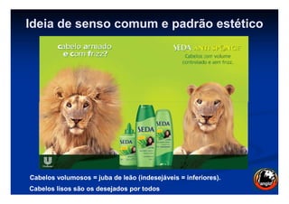Ideia de senso comum e padrão estético
Cabelos volumosos = juba de leão (indesejáveis = inferiores).Cabelos volumosos = juba de leão (indesejáveis = inferiores).
CabelosCabelos lisos são os desejados por todoslisos são os desejados por todos
 