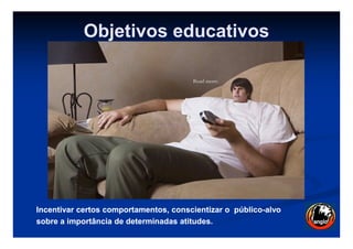 Objetivos educativos
Incentivar certos comportamentos, conscientizar oIncentivar certos comportamentos, conscientizar o públicopúblico--alvoalvo
sobresobre a importância de determinadas atitudes.a importância de determinadas atitudes.
 