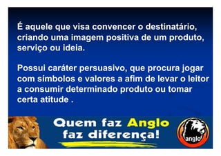 É aquele que visa convencer o destinatário,É aquele que visa convencer o destinatário,
criando uma imagem positiva de um produto,criando uma imagem positiva de um produto,
serviço ouserviço ou ideiaideia..
Possui caráter persuasivo, que procura jogarPossui caráter persuasivo, que procura jogar
com símbolos e valores a afim de levar o leitorcom símbolos e valores a afim de levar o leitorcom símbolos e valores a afim de levar o leitorcom símbolos e valores a afim de levar o leitor
a consumir determinado produto ou tomara consumir determinado produto ou tomar
certa atitude .certa atitude .
 