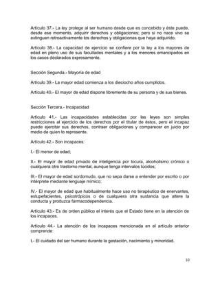 Artículo 37.- La ley protege al ser humano desde que es concebido y éste puede,
desde ese momento, adquirir derechos y obligaciones; pero si no nace vivo se
extinguen retroactivamente los derechos y obligaciones que haya adquirido.

Artículo 38.- La capacidad de ejercicio se confiere por la ley a los mayores de
edad en pleno uso de sus facultades mentales y a los menores emancipados en
los casos declarados expresamente.


Sección Segunda.- Mayoría de edad

Artículo 39.- La mayor edad comienza a los dieciocho años cumplidos.

Artículo 40.- El mayor de edad dispone libremente de su persona y de sus bienes.


Sección Tercera.- Incapacidad

Artículo 41.- Las incapacidades establecidas por las leyes son simples
restricciones al ejercicio de los derechos por el titular de éstos, pero el incapaz
puede ejercitar sus derechos, contraer obligaciones y comparecer en juicio por
medio de quien lo represente.

Artículo 42.- Son incapaces:

I.- El menor de edad;

II.- El mayor de edad privado de inteligencia por locura, alcoholismo crónico o
cualquiera otro trastorno mental, aunque tenga intervalos lúcidos;

III.- El mayor de edad sordomudo, que no sepa darse a entender por escrito o por
intérprete mediante lenguaje mímico;

IV.- El mayor de edad que habitualmente hace uso no terapéutico de enervantes,
estupefacientes, psicotrópicos o de cualquiera otra sustancia que altere la
conducta y produzca farmacodependencia.

Artículo 43.- Es de orden público el interés que el Estado tiene en la atención de
los incapaces.

Artículo 44.- La atención de los incapaces mencionada en el artículo anterior
comprende:

I.- El cuidado del ser humano durante la gestación, nacimiento y minoridad.



                                                                                 10
 