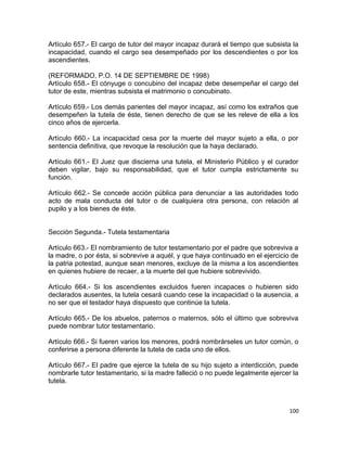 Artículo 657.- El cargo de tutor del mayor incapaz durará el tiempo que subsista la
incapacidad, cuando el cargo sea desempeñado por los descendientes o por los
ascendientes.

(REFORMADO, P.O. 14 DE SEPTIEMBRE DE 1998)
Artículo 658.- El cónyuge o concubino del incapaz debe desempeñar el cargo del
tutor de este, mientras subsista el matrimonio o concubinato.

Artículo 659.- Los demás parientes del mayor incapaz, así como los extraños que
desempeñen la tutela de éste, tienen derecho de que se les releve de ella a los
cinco años de ejercerla.

Artículo 660.- La incapacidad cesa por la muerte del mayor sujeto a ella, o por
sentencia definitiva, que revoque la resolución que la haya declarado.

Artículo 661.- El Juez que discierna una tutela, el Ministerio Público y el curador
deben vigilar, bajo su responsabilidad, que el tutor cumpla estrictamente su
función.

Artículo 662.- Se concede acción pública para denunciar a las autoridades todo
acto de mala conducta del tutor o de cualquiera otra persona, con relación al
pupilo y a los bienes de éste.


Sección Segunda.- Tutela testamentaria

Artículo 663.- El nombramiento de tutor testamentario por el padre que sobreviva a
la madre, o por ésta, si sobrevive a aquél, y que haya continuado en el ejercicio de
la patria potestad, aunque sean menores, excluye de la misma a los ascendientes
en quienes hubiere de recaer, a la muerte del que hubiere sobrevivido.

Artículo 664.- Si los ascendientes excluidos fueren incapaces o hubieren sido
declarados ausentes, la tutela cesará cuando cese la incapacidad o la ausencia, a
no ser que el testador haya dispuesto que continúe la tutela.

Artículo 665.- De los abuelos, paternos o maternos, sólo el último que sobreviva
puede nombrar tutor testamentario.

Artículo 666.- Si fueren varios los menores, podrá nombrárseles un tutor común, o
conferirse a persona diferente la tutela de cada uno de ellos.

Artículo 667.- El padre que ejerce la tutela de su hijo sujeto a interdicción, puede
nombrarle tutor testamentario, si la madre falleció o no puede legalmente ejercer la
tutela.



                                                                                100
 