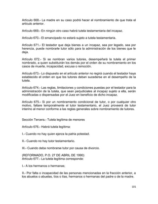 Artículo 668.- La madre en su caso podrá hacer el nombramiento de que trata el
artículo anterior.

Artículo 669.- En ningún otro caso habrá tutela testamentaria del incapaz.

Artículo 670.- El emancipado no estará sujeto a tutela testamentaria.

Artículo 671.- El testador que deja bienes a un incapaz, sea por legado, sea por
herencia, puede nombrarle tutor sólo para la administración de los bienes que le
deja.

Artículo 672.- Si se nombran varios tutores, desempeñará la tutela el primer
nombrado, a quien substituirán los demás por el orden de su nombramiento en los
casos de muerte, incapacidad, excusa o remoción.

Artículo 673.- Lo dispuesto en el artículo anterior no regirá cuando el testador haya
establecido el orden en que los tutores deban sucederse en el desempeño de la
tutela.

Artículo 674.- Las reglas, limitaciones y condiciones puestas por el testador para la
administración de la tutela, que sean perjudiciales al incapaz sujeto a ella, serán
modificadas o dispensadas por el Juez en beneficio de dicho incapaz.

Artículo 675.- Si por un nombramiento condicional de tutor, o por cualquier otro
motivo, faltare temporalmente el tutor testamentario, el Juez proveerá de tutor
interino al menor conforme a las reglas generales sobre nombramiento de tutores.


Sección Tercera.- Tutela legítima de menores

Artículo 676.- Habrá tutela legítima:

I.- Cuando no hay quien ejerza la patria potestad.

II.- Cuando no hay tutor testamentario.

III.- Cuando deba nombrarse tutor por causa de divorcio.

(REFORMADO, P.O. 27 DE ABRIL DE 1990)
Artículo 677.- La tutela legítima corresponde:

I.- A los hermanos o hermanas;

II.- Por falta o incapacidad de las personas mencionadas en la fracción anterior, a
los abuelos o abuelas, tíos o tías, hermanos o hermanas del padre o de la madre.


                                                                                 101
 