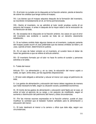 VI.- Si el tutor no cumple con lo dispuesto en la fracción anterior, pierde el derecho
de cobrar los créditos que tenga contra el incapaz;

VII.- Los bienes que el incapaz adquiera después de la formación del inventario,
se inscribirán inmediatamente en él, en forma pormenorizada;

VIII.- Hecho el inventario, no se admitirá al tutor rendir pruebas contra él en
perjuicio del incapaz, ni antes ni después de la mayor edad o de la revocación de
la interdicción de éste;

IX.- Se exceptúa de lo dispuesto en la fracción anterior, los casos en que el error
del inventario sea evidente o cuando se trate de un derecho claramente
establecido;

X.- Si se hubiere omitido listar algunos bienes en el inventario, cualquier pariente
del incapaz puede ocurrir al Juez pidiéndole que los bienes omitidos se listen y el
Juez, oyendo al tutor, determinará en justicia;

XI.- En el caso de haber omisión en el inventario, el curador tiene el deber de
hacer las gestiones a que se refiere el artículo anterior;

XII.- El inventario formado por el tutor no hace fe contra el curador y personas
extrañas a la tutela.


II.- Tutela del menor

Artículo 721.- La alimentación y, en su caso, la educación del menor sujeto a
tutela, se rigen, entre otras, por las siguientes disposiciones:

I.- El tutor está obligado a alimentar y educar al menor con cargo al patrimonio de
éste;

II.- Los gastos de alimentación y educación del menor deben regularse de manera
que nada necesario le falte, según su situación social y posibilidad económica;

III.- El monto de los gastos de alimentación y educación será fijado por el Juez, al
entrar el tutor al ejercicio de su cargo, y sin perjuicio de modificarlo, según el
aumento o disminución del patrimonio del menor y otras circunstancias;

IV.- Por las mismas razones expresadas en la fracción anterior, puede el Juez
modificar la cantidad que el testador hubiere señalado para la alimentación y
educación del menor;

V.- El tutor destinará el menor a la carrera u oficio que éste elija, según sus
circunstancias;

                                                                                  111
 