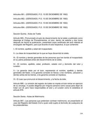 Artículos 881.- (DEROGADO, P.O. 15 DE DICIEMBRE DE 1992)

Artículos 882.- (DEROGADO, P.O. 15 DE DICIEMBRE DE 1992)

Artículos 883.- (DEROGADO, P.O. 15 DE DICIEMBRE DE 1992)

Artículos 884.- (DEROGADO, P.O. 15 DE DICIEMBRE DE 1992)


Sección Quinta.- Actas de Tutela

Artículo 885.- Pronunciado el auto de discernimiento de la tutela y publicado como
disponga el Código de Procedimientos, el tutor, dentro de setenta y dos horas
después de hecha la publicación, presentará copia certificada del auto referido al
encargado del Registro, para que levante el acta respectiva, la que contendrá:

I.- El nombre, apellido y edad del incapacitado;

II.- La clase de incapacidad por la que se haya discernido la tutela;

III.- El nombre y demás generales de las personas que han tenido al incapacitado
en su patria potestad antes del discernimiento de la tutela;

IV.- El nombre, apellido, edad, profesión, estado civil y domicilio del tutor y
curador;

V.- La garantía dada por el tutor, expresando el nombre, apellido y demás
generales del fiador, si la garantía consiste en fianza; o los nombres, ubicación y
demás señas de los bienes, si la garantía consiste en hipoteca;

VI.- El Juez que pronunció el discernimiento, y la fecha de éste.

Artículo 886.- La omisión del registro de tutela no impide al tutor entrar en ejercicio
de su encargo, ni puede alegarse por ninguna persona como causa para dejar de
tratar con él; pero hace responsables al tutor y al curador como lo establece el
artículo 878.


Sección Sexta.- Actas de Matrimonio

Artículo 887.- Las personas que pretendan contraer matrimonio, se presentarán al
Juez del Registro del Estado Civil a quien esté sujeto el domicilio de cualquiera de
los pretendientes.



                                                                                   134
 