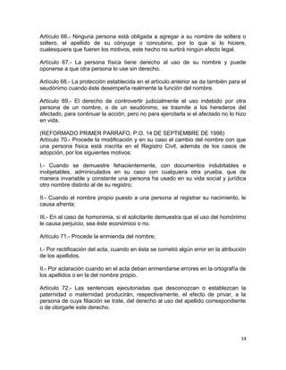 Artículo 66.- Ninguna persona está obligada a agregar a su nombre de soltera o
soltero, el apellido de su cónyuge o concubino, por lo que si lo hiciere,
cualesquiera que fueren los motivos, este hecho no surtirá ningún efecto legal.

Artículo 67.- La persona física tiene derecho al uso de su nombre y puede
oponerse a que otra persona lo use sin derecho.

Artículo 68.- La protección establecida en el artículo anterior se da también para el
seudónimo cuando éste desempeña realmente la función del nombre.

Artículo 69.- El derecho de controvertir judicialmente el uso indebido por otra
persona de un nombre, o de un seudónimo, se trasmite a los herederos del
afectado, para continuar la acción; pero no para ejercitarla si el afectado no lo hizo
en vida.

(REFORMADO PRIMER PARRAFO, P.O. 14 DE SEPTIEMBRE DE 1998)
Artículo 70.- Procede la modificación y en su caso el cambio del nombre con que
una persona física está inscrita en el Registro Civil, además de los casos de
adopción, por los siguientes motivos:

I.- Cuando se demuestre fehacientemente, con documentos indubitables e
inobjetables, adminiculados en su caso con cualquiera otra prueba, que de
manera invariable y constante una persona ha usado en su vida social y jurídica
otro nombre distinto al de su registro;

II.- Cuando el nombre propio puesto a una persona al registrar su nacimiento, le
causa afrenta;

III.- En el caso de homonimia, si el solicitante demuestra que el uso del homónimo
le causa perjuicio, sea éste económico o no.

Artículo 71.- Procede la enmienda del nombre;

I.- Por rectificación del acta, cuando en ésta se cometió algún error en la atribución
de los apellidos.

II.- Por aclaración cuando en el acta deban enmendarse errores en la ortografía de
los apellidos o en la del nombre propio.

Artículo 72.- Las sentencias ejecutoriadas que desconozcan o establezcan la
paternidad o maternidad producirán, respectivamente, el efecto de privar, a la
persona de cuya filiación se trate, del derecho al uso del apellido correspondiente
o de otorgarle este derecho.




                                                                                    14
 