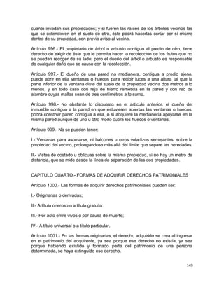 cuanto invadan sus propiedades; y si fueren las raíces de los árboles vecinos las
que se extendieren en el suelo de otro, éste podrá hacerlas cortar por sí mismo
dentro de su propiedad, con previo aviso al vecino.

Artículo 996.- El propietario de árbol o arbusto contiguo al predio de otro, tiene
derecho de exigir de éste que le permita hacer la recolección de los frutos que no
se puedan recoger de su lado; pero el dueño del árbol o arbusto es responsable
de cualquier daño que se cause con la recolección.

Artículo 997.- El dueño de una pared no medianera, contigua a predio ajeno,
puede abrir en ella ventanas o huecos para recibir luces a una altura tal que la
parte inferior de la ventana diste del suelo de la propiedad vecina dos metros a lo
menos, y en todo caso con reja de hierro remetida en la pared y con red de
alambre cuyas mallas sean de tres centímetros a lo sumo.

Artículo 998.- No obstante lo dispuesto en el artículo anterior, el dueño del
inmueble contiguo a la pared en que estuvieren abiertas las ventanas o huecos,
podrá construir pared contigua a ella, o si adquiere la medianería apoyarse en la
misma pared aunque de uno u otro modo cubra los huecos o ventanas.

Artículo 999.- No se pueden tener:

I.- Ventanas para asomarse, ni balcones u otros voladizos semejantes, sobre la
propiedad del vecino, prolongándose más allá del límite que separe las heredades;

II.- Vistas de costado u oblicuas sobre la misma propiedad, si no hay un metro de
distancia, que se mide desde la línea de separación de las dos propiedades.


CAPITULO CUARTO.- FORMAS DE ADQUIRIR DERECHOS PATRIMONIALES

Artículo 1000.- Las formas de adquirir derechos patrimoniales pueden ser:

I.- Originarias o derivadas;

II.- A título oneroso o a título gratuito;

III.- Por acto entre vivos o por causa de muerte;

IV.- A título universal o a título particular.

Artículo 1001.- En las formas originarias, el derecho adquirido se crea al ingresar
en el patrimonio del adquirente, ya sea porque ese derecho no existía, ya sea
porque habiendo existido y formado parte del patrimonio de una persona
determinada, se haya extinguido ese derecho.


                                                                                149
 