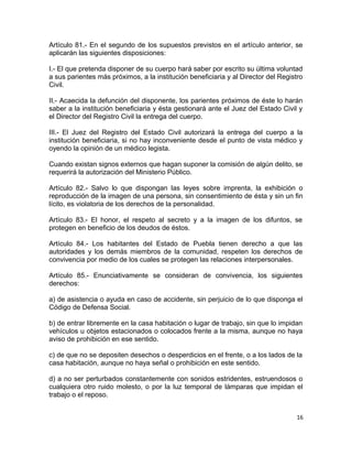 Artículo 81.- En el segundo de los supuestos previstos en el artículo anterior, se
aplicarán las siguientes disposiciones:

I.- El que pretenda disponer de su cuerpo hará saber por escrito su última voluntad
a sus parientes más próximos, a la institución beneficiaria y al Director del Registro
Civil.

II.- Acaecida la defunción del disponente, los parientes próximos de éste lo harán
saber a la institución beneficiaria y ésta gestionará ante el Juez del Estado Civil y
el Director del Registro Civil la entrega del cuerpo.

III.- El Juez del Registro del Estado Civil autorizará la entrega del cuerpo a la
institución beneficiaria, si no hay inconveniente desde el punto de vista médico y
oyendo la opinión de un médico legista.

Cuando existan signos externos que hagan suponer la comisión de algún delito, se
requerirá la autorización del Ministerio Público.

Artículo 82.- Salvo lo que dispongan las leyes sobre imprenta, la exhibición o
reproducción de la imagen de una persona, sin consentimiento de ésta y sin un fin
lícito, es violatoria de los derechos de la personalidad.

Artículo 83.- El honor, el respeto al secreto y a la imagen de los difuntos, se
protegen en beneficio de los deudos de éstos.

Artículo 84.- Los habitantes del Estado de Puebla tienen derecho a que las
autoridades y los demás miembros de la comunidad, respeten los derechos de
convivencia por medio de los cuales se protegen las relaciones interpersonales.

Artículo 85.- Enunciativamente se consideran de convivencia, los siguientes
derechos:

a) de asistencia o ayuda en caso de accidente, sin perjuicio de lo que disponga el
Código de Defensa Social.

b) de entrar libremente en la casa habitación o lugar de trabajo, sin que lo impidan
vehículos u objetos estacionados o colocados frente a la misma, aunque no haya
aviso de prohibición en ese sentido.

c) de que no se depositen desechos o desperdicios en el frente, o a los lados de la
casa habitación, aunque no haya señal o prohibición en este sentido.

d) a no ser perturbados constantemente con sonidos estridentes, estruendosos o
cualquiera otro ruido molesto, o por la luz temporal de lámparas que impidan el
trabajo o el reposo.


                                                                                    16
 