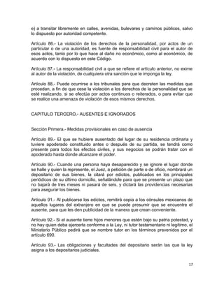 e) a transitar libremente en calles, avenidas, bulevares y caminos públicos, salvo
lo dispuesto por autoridad competente.

Artículo 86.- La violación de los derechos de la personalidad, por actos de un
particular o de una autoridad, es fuente de responsabilidad civil para el autor de
esos actos, tanto por lo que hace al daño no económico, como al económico, de
acuerdo con lo dispuesto en este Código.

Artículo 87.- La responsabilidad civil a que se refiere el artículo anterior, no exime
al autor de la violación, de cualquiera otra sanción que le imponga la ley.

Artículo 88.- Puede ocurrirse a los tribunales para que decreten las medidas que
procedan, a fin de que cese la violación a los derechos de la personalidad que se
esté realizando, si se efectúa por actos continuos o reiterados, o para evitar que
se realice una amenaza de violación de esos mismos derechos.


CAPITULO TERCERO.- AUSENTES E IGNORADOS


Sección Primera.- Medidas provisionales en caso de ausencia

Artículo 89.- El que se hubiere ausentado del lugar de su residencia ordinaria y
tuviere apoderado constituido antes o después de su partida, se tendrá como
presente para todos los efectos civiles, y sus negocios se podrán tratar con el
apoderado hasta donde alcanzare el poder.

Artículo 90.- Cuando una persona haya desaparecido y se ignore el lugar donde
se halle y quien la represente, el Juez, a petición de parte o de oficio, nombrará un
depositario de sus bienes, la citará por edictos, publicados en los principales
periódicos de su último domicilio, señalándole para que se presente un plazo que
no bajará de tres meses ni pasará de seis, y dictará las providencias necesarias
para asegurar los bienes.

Artículo 91.- Al publicarse los edictos, remitirá copia a los cónsules mexicanos de
aquellos lugares del extranjero en que se puede presumir que se encuentre el
ausente, para que les den publicidad de la manera que crean conveniente.

Artículo 92.- Si el ausente tiene hijos menores que estén bajo su patria potestad, y
no hay quien deba ejercerla conforme a la Ley, ni tutor testamentario ni legítimo, el
Ministerio Público pedirá que se nombre tutor en los términos prevenidos por el
artículo 690.

Artículo 93.- Las obligaciones y facultades del depositario serán las que la ley
asigna a los depositarios judiciales.


                                                                                    17
 