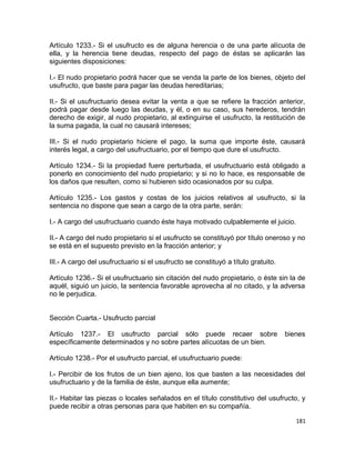Artículo 1233.- Si el usufructo es de alguna herencia o de una parte alícuota de
ella, y la herencia tiene deudas, respecto del pago de éstas se aplicarán las
siguientes disposiciones:

I.- El nudo propietario podrá hacer que se venda la parte de los bienes, objeto del
usufructo, que baste para pagar las deudas hereditarias;

II.- Si el usufructuario desea evitar la venta a que se refiere la fracción anterior,
podrá pagar desde luego las deudas, y él, o en su caso, sus herederos, tendrán
derecho de exigir, al nudo propietario, al extinguirse el usufructo, la restitución de
la suma pagada, la cual no causará intereses;

III.- Si el nudo propietario hiciere el pago, la suma que importe éste, causará
interés legal, a cargo del usufructuario, por el tiempo que dure el usufructo.

Artículo 1234.- Si la propiedad fuere perturbada, el usufructuario está obligado a
ponerlo en conocimiento del nudo propietario; y si no lo hace, es responsable de
los daños que resulten, como si hubieren sido ocasionados por su culpa.

Artículo 1235.- Los gastos y costas de los juicios relativos al usufructo, si la
sentencia no dispone que sean a cargo de la otra parte, serán:

I.- A cargo del usufructuario cuando éste haya motivado culpablemente el juicio.

II.- A cargo del nudo propietario si el usufructo se constituyó por título oneroso y no
se está en el supuesto previsto en la fracción anterior; y

III.- A cargo del usufructuario si el usufructo se constituyó a título gratuito.

Artículo 1236.- Si el usufructuario sin citación del nudo propietario, o éste sin la de
aquél, siguió un juicio, la sentencia favorable aprovecha al no citado, y la adversa
no le perjudica.


Sección Cuarta.- Usufructo parcial

Artículo 1237.- El usufructo parcial sólo puede recaer sobre                       bienes
específicamente determinados y no sobre partes alícuotas de un bien.

Artículo 1238.- Por el usufructo parcial, el usufructuario puede:

I.- Percibir de los frutos de un bien ajeno, los que basten a las necesidades del
usufructuario y de la familia de éste, aunque ella aumente;

II.- Habitar las piezas o locales señalados en el título constitutivo del usufructo, y
puede recibir a otras personas para que habiten en su compañía.

                                                                                      181
 