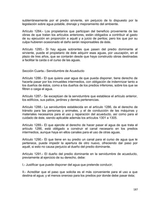 subterráneamente por el predio sirviente, sin perjuicio de lo dispuesto por la
legislación sobre agua potable, drenaje y mejoramiento del ambiente.

Artículo 1284.- Los propietarios que participan del beneficio proveniente de las
obras de que tratan los artículos anteriores, están obligados a contribuir al gasto
de su ejecución en proporción a aquél y a juicio de peritos; pero los que por su
culpa hubieren ocasionado el daño serán responsables de éste.

Artículo 1285.- Si hay aguas sobrantes que pasen del predio dominante al
sirviente, puede el propietario de éste adquirir esas aguas, por usucapión, en el
plazo de tres años, que se contarán desde que haya construido obras destinadas
a facilitar la caída o el curso de las aguas.


Sección Cuarta.- Servidumbre de Acueducto

Artículo 1286.- El que quiera usar agua de que pueda disponer, tiene derecho de
hacerla pasar por los inmuebles intermedios, con obligación de indemnizar tanto a
los dueños de éstos, como a los dueños de los predios inferiores, sobre los que se
filtren o caiga el agua.

Artículo 1287.- Se exceptúan de la servidumbre que establece el artículo anterior,
los edificios, sus patios, jardines y demás pertenencias.

Artículo 1288.- La servidumbre establecida en el artículo 1286, da el derecho de
tránsito para las personas y animales, y el de conducción de las máquinas y
materiales necesarios para el uso y reparación del acueducto, así como para el
cuidado de éste, siendo aplicable además los artículos 1301 a 1305.

Artículo 1289.- El que ejercite el derecho de hacer pasar el agua de que trata el
artículo 1286, está obligado a construir el canal necesario en los predios
intermedios, aunque haya en ellos canales para el uso de otras aguas.

Artículo 1290.- El que tiene en su predio un canal para el curso de agua que le
pertenece, puede impedir la apertura de otro nuevo, ofreciendo dar paso por
aquél, si esto no causa perjuicio al dueño del predio dominante.

Artículo 1291.- El dueño del predio dominante en la servidumbre de acueducto,
previamente al ejercicio de su derecho, debe:

I.- Justificar que puede disponer del agua que pretende conducir;

II.- Acreditar que el paso que solicita es el más conveniente para el uso a que
destina el agua; y el menos oneroso para los predios por donde debe pasar ésta;



                                                                                187
 