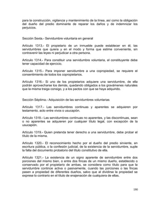 para la construcción, vigilancia y mantenimiento de la línea, así como la obligación
del dueño del predio dominante de reparar los daños y de indemnizar los
perjuicios.


Sección Sexta.- Servidumbre voluntaria en general

Artículo 1313.- El propietario de un inmueble puede establecer en él, las
servidumbres que quiera y en el modo y forma que estime conveniente, sin
contravenir las leyes ni perjudicar a otra persona.

Artículo 1314.- Para constituir una servidumbre voluntaria, el constituyente debe
tener capacidad de ejercicio.

Artículo 1315.- Para imponer servidumbre a una copropiedad, se requiere el
consentimiento de todos los copropietarios.

Artículo 1316.- Si uno de los propietarios adquiere una servidumbre, de ella
podrán aprovecharse los demás, quedando obligados a los gravámenes naturales
que la misma traiga consigo, y a los pactos con que se haya adquirido.


Sección Séptima.- Adquisición de las servidumbres voluntarias

Artículo 1317.- Las servidumbres continuas y aparentes se adquieren por
testamento, acto entre vivos o usucapión.

Artículo 1318.- Las servidumbres continuas no aparentes, y las discontinuas, sean
o no aparentes se adquieren por cualquier título legal, con excepción de la
usucapión.

Artículo 1319.- Quien pretenda tener derecho a una servidumbre, debe probar el
título de la misma.

Artículo 1320.- El reconocimiento hecho por el dueño del predio sirviente, en
escritura pública, o la confesión judicial, de la existencia de la servidumbre, suple
la falta del documento probatorio del título constitutivo de ella.

Artículo 1321.- La existencia de un signo aparente de servidumbre entre dos
porciones del mismo bien, o entre dos fincas de un mismo dueño, establecido o
conservado por el propietario de ambas, se considera como título para que la
servidumbre continúe activa o pasivamente, cuando las porciones o las fincas
pasen a propiedad de diferentes dueños, salvo que al dividirse la propiedad se
exprese lo contrario en el título de enajenación de cualquiera de ellas.



                                                                                 190
 