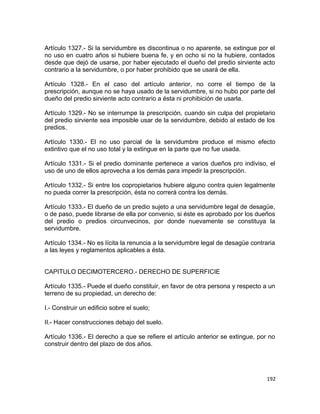 Artículo 1327.- Si la servidumbre es discontinua o no aparente, se extingue por el
no uso en cuatro años si hubiere buena fe, y en ocho si no la hubiere, contados
desde que dejó de usarse, por haber ejecutado el dueño del predio sirviente acto
contrario a la servidumbre, o por haber prohibido que se usará de ella.

Artículo 1328.- En el caso del artículo anterior, no corre el tiempo de la
prescripción, aunque no se haya usado de la servidumbre, si no hubo por parte del
dueño del predio sirviente acto contrario a ésta ni prohibición de usarla.

Artículo 1329.- No se interrumpe la prescripción, cuando sin culpa del propietario
del predio sirviente sea imposible usar de la servidumbre, debido al estado de los
predios.

Artículo 1330.- El no uso parcial de la servidumbre produce el mismo efecto
extintivo que el no uso total y la extingue en la parte que no fue usada.

Artículo 1331.- Si el predio dominante pertenece a varios dueños pro indiviso, el
uso de uno de ellos aprovecha a los demás para impedir la prescripción.

Artículo 1332.- Si entre los copropietarios hubiere alguno contra quien legalmente
no pueda correr la prescripción, ésta no correrá contra los demás.

Artículo 1333.- El dueño de un predio sujeto a una servidumbre legal de desagüe,
o de paso, puede librarse de ella por convenio, si éste es aprobado por los dueños
del predio o predios circunvecinos, por donde nuevamente se constituya la
servidumbre.

Artículo 1334.- No es lícita la renuncia a la servidumbre legal de desagüe contraria
a las leyes y reglamentos aplicables a ésta.


CAPITULO DECIMOTERCERO.- DERECHO DE SUPERFICIE

Artículo 1335.- Puede el dueño constituir, en favor de otra persona y respecto a un
terreno de su propiedad, un derecho de:

I.- Construir un edificio sobre el suelo;

II.- Hacer construcciones debajo del suelo.

Artículo 1336.- El derecho a que se refiere el artículo anterior se extingue, por no
construir dentro del plazo de dos años.




                                                                                 192
 