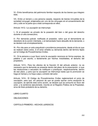 VI.- Entre beneficiarios del patrimonio familiar respecto de los bienes que integren
éste;

VII.- Entre un tercero y una persona casada, respecto de bienes inmuebles de la
sociedad conyugal, enajenados por uno de los cónyuges sin el consentimiento del
otro y sólo en la parte que a éste corresponda en ellos.

Artículo 1412.- La usucapión se interrumpe:

I.- Si el poseedor es privado de la posesión del bien o del goce del derecho
durante un año consecutivo;

II.- Por demanda judicial, notificada al poseedor, salvo que el demandante se
desistiere de la acción intentada, o el demandado fuere absuelto de la demanda, o
se declare nulo el emplazamiento;

III.- Por cita para un acto prejudicial o providencia precautoria, desde el día en que
se realicen estos actos, si el actor entabla su demanda dentro del término fijado
por el Código de Procedimientos Civiles;

IV.- Si la persona a cuyo favor corre la usucapión reconoce en forma expresa, de
palabra o por escrito, o tácitamente por hechos indubitables, el derecho del
propietario.

Artículo 1413.- Para los efectos de la fracción III del artículo anterior, no es
necesario que la demanda se presente dentro del plazo de la prescripción, ni que
las resoluciones o secuestro se notifiquen o practiquen, respectivamente, dentro
de ese plazo, y para que la usucapión se interrumpa basta que la promoción se
haga en tiempo y no haya culpa u omisión del actor.

Artículo 1414.- El Código de Procedimientos Civiles reglamentará el juicio de
usucapión, para que, sin perjuicio de que se pueda oponer como excepción la
usucapión, se ejercite ésta como acción, se declare que se consumó en favor del
actor, y la sentencia ejecutoriada, inscrita en el Registro Público de la Propiedad,
sirva de título probatorio de su derecho.


LIBRO CUARTO

OBLIGACIONES


CAPITULO PRIMERO.- HECHOS JURIDICOS




                                                                                  202
 