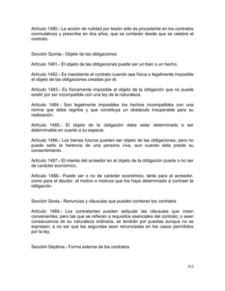 Artículo 1480.- La acción de nulidad por lesión sólo es procedente en los contratos
conmutativos y prescribe en dos años, que se contarán desde que se celebre el
contrato.


Sección Quinta.- Objeto de las obligaciones

Artículo 1481.- El objeto de las obligaciones puede ser un bien o un hecho.

Artículo 1482.- Es inexistente el contrato cuando sea física o legalmente imposible
el objeto de las obligaciones creadas por él.

Artículo 1483.- Es físicamente imposible el objeto de la obligación que no puede
existir por ser incompatible con una ley de la naturaleza.

Artículo 1484.- Son legalmente imposibles los hechos incompatibles con una
norma que deba regirlos y que constituya un obstáculo insuperable para su
realización.

Artículo 1485.- El objeto de la obligación debe estar determinado o ser
determinable en cuanto a su especie.

Artículo 1486.- Los bienes futuros pueden ser objeto de las obligaciones; pero no
puede serlo la herencia de una persona viva, aun cuando ésta preste su
consentimiento.

Artículo 1487.- El interés del acreedor en el objeto de la obligación puede o no ser
de carácter económico.

Artículo 1488.- Puede ser o no de carácter económico, tanto para el acreedor,
como para el deudor, el motivo o motivos que los haya determinado a contraer la
obligación.


Sección Sexta.- Renuncias y cláusulas que pueden contener los contratos

Artículo 1489.- Los contratantes pueden estipular las cláusulas que crean
convenientes; pero las que se refieran a requisitos esenciales del contrato, o sean
consecuencia de su naturaleza ordinaria, se tendrán por puestas aunque no se
expresen; a no ser que las segundas sean renunciadas en los casos permitidos
por la ley.


Sección Séptima.- Forma externa de los contratos



                                                                                 211
 