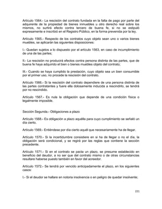 Artículo 1564.- La rescisión del contrato fundada en la falta de pago por parte del
adquirente de la propiedad de bienes inmuebles u otro derecho real sobre los
mismos, no surtirá efecto contra tercero de buena fe, si no se estipuló
expresamente e inscribió en el Registro Público, en la forma prevenida por la ley.

Artículo 1565.- Respecto de los contratos cuyo objeto sean uno o varios bienes
muebles, se aplicarán las siguientes disposiciones:

I.- Quedan sujetos a lo dispuesto por el artículo 1563, en caso de incumplimiento
de una de las partes;

II.- La rescisión no producirá efectos contra persona distinta de las partes, que de
buena fe haya adquirido el bien o bienes muebles objeto del contrato;

III.- Cuando se haya cumplido la prestación, cuyo objeto sea un bien consumible
por el primer uso, no procede la rescisión del contrato.

Artículo 1566.- Si la rescisión del contrato dependiere de una persona distinta de
las partes contratantes y fuere ella dolosamente inducida a rescindirlo, se tendrá
por no rescindido.

Artículo 1567.- Es nula la obligación que depende de una condición física o
legalmente imposible.


Sección Segunda.- Obligaciones a plazo

Artículo 1568.- Es obligación a plazo aquélla para cuyo cumplimiento se señaló un
día cierto.

Artículo 1569.- Entiéndese por día cierto aquél que necesariamente ha de llegar.

Artículo 1570.- Si la incertidumbre consistiere en si ha de llegar o no el día, la
obligación será condicional, y se regirá por las reglas que contiene la sección
precedente.

Artículo 1571.- Si en el contrato se pacta un plazo, se presume establecido en
beneficio del deudor, a no ser que del contrato mismo o de otras circunstancias
resultare haberse puesto también en favor del acreedor.

Artículo 1572.- Se tendrá por vencido anticipadamente el plazo, en los siguientes
casos:

I.- Si el deudor se hallare en notoria insolvencia o en peligro de quedar insolvente;



                                                                                  221
 