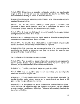 Artículo 1702.- Si convienen el acreedor y el deudor primitivo, que aquél pueda
exigir a éste el crédito en caso de insolvencia del deudor substituto, hay
solidaridad de deudores y no cesión de deudas ni novación.

Artículo 1703.- El deudor substituto queda obligado de la misma manera que lo
estaba el deudor primitivo.

Artículo 1704.- Si otra persona constituyó fianza, prenda o hipoteca para
garantizar la deuda, estas garantías cesan con la substitución del deudor, si el
constituyente de esas garantías no consiente en que continúen.

Artículo 1705.- El deudor substituto puede oponer al acreedor las excepciones que
se originen de la naturaleza de la deuda.

Artículo 1706.- El deudor substituto no puede oponer al acreedor las excepciones
que sean personales de él y del deudor primitivo.

Artículo 1707.- Por la nulidad de la substitución de deudor renace la antigua deuda
con sus accesorios, salvo lo dispuesto en el artículo siguiente.

Artículo 1708.- Si la persona a que se refiere el artículo 1704 no consintió en la
substitución del deudor, al declararse nula ésta, no renacen las garantías que
otorgó en favor del deudor primitivo.


Sección Tercera.- Transmisión de derechos reales

Artículo 1709.- Para la cesión de los derechos reales se aplicarán las reglas de la
sección primera de este capítulo, en lo conducente, salvo disposición expresa en
contrario, o que el derecho de que se trata sea intransferible.

Artículo 1710.- El usufructo parcial no puede ser objeto de cesión.

Artículo 1711.- Las servidumbres sólo pueden transmitirse junto con el predio
dominante cuando se enajene éste.

Artículo 1712.- Con excepción de lo dispuesto en los dos artículos anteriores, los
demás derechos reales pueden cederse sin el consentimiento del dueño o del
poseedor del bien gravado con los mismos.

Artículo 1713.- El acto jurídico por el cual se transmitan o cedan derechos reales,
debe celebrarse con las formalidades que establece la ley y para que sea oponible
a tercero, deberá inscribirse en el Registro Público de la Propiedad, si se trata de
derechos registrables.


                                                                                 237
 