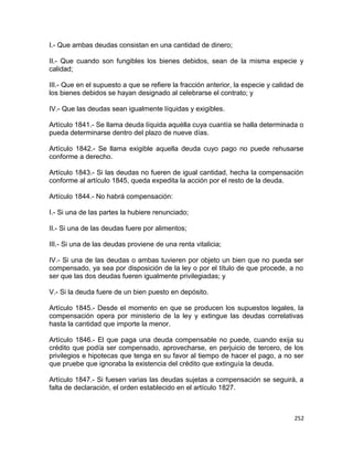 I.- Que ambas deudas consistan en una cantidad de dinero;

II.- Que cuando son fungibles los bienes debidos, sean de la misma especie y
calidad;

III.- Que en el supuesto a que se refiere la fracción anterior, la especie y calidad de
los bienes debidos se hayan designado al celebrarse el contrato; y

IV.- Que las deudas sean igualmente líquidas y exigibles.

Artículo 1841.- Se llama deuda líquida aquélla cuya cuantía se halla determinada o
pueda determinarse dentro del plazo de nueve días.

Artículo 1842.- Se llama exigible aquella deuda cuyo pago no puede rehusarse
conforme a derecho.

Artículo 1843.- Si las deudas no fueren de igual cantidad, hecha la compensación
conforme al artículo 1845, queda expedita la acción por el resto de la deuda.

Artículo 1844.- No habrá compensación:

I.- Si una de las partes la hubiere renunciado;

II.- Si una de las deudas fuere por alimentos;

III.- Si una de las deudas proviene de una renta vitalicia;

IV.- Si una de las deudas o ambas tuvieren por objeto un bien que no pueda ser
compensado, ya sea por disposición de la ley o por el título de que procede, a no
ser que las dos deudas fueren igualmente privilegiadas; y

V.- Si la deuda fuere de un bien puesto en depósito.

Artículo 1845.- Desde el momento en que se producen los supuestos legales, la
compensación opera por ministerio de la ley y extingue las deudas correlativas
hasta la cantidad que importe la menor.

Artículo 1846.- El que paga una deuda compensable no puede, cuando exija su
crédito que podía ser compensado, aprovecharse, en perjuicio de tercero, de los
privilegios e hipotecas que tenga en su favor al tiempo de hacer el pago, a no ser
que pruebe que ignoraba la existencia del crédito que extinguía la deuda.

Artículo 1847.- Si fuesen varias las deudas sujetas a compensación se seguirá, a
falta de declaración, el orden establecido en el artículo 1827.



                                                                                   252
 