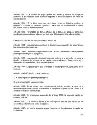 Artículo 1891.- La dación en pago queda sin efecto y renace la obligación
primitiva, si el acreedor sufre evicción respecto al bien que recibió en virtud de
aquella dación.

Artículo 1892.- Si el bien dado en pago tiene vicios o defectos ocultos, la
obligación primitiva no renacerá, quedando expeditas las acciones del acreedor
por dichos vicios o defectos ocultos.

Artículo 1893.- Para todos los demás efectos de la dación en pago, se considera
que las consecuencias de ella son las que este Código reconoce a la novación.


CAPITULO DECIMOSEPTIMO.- PRESCRIPCION

Artículo 1894.- La prescripción confiere al deudor una excepción, de acuerdo con
las siguientes disposiciones.

Artículo 1895.- La sentencia ejecutoriada que declara procedente la excepción de
prescripción extingue la obligación.

Artículo 1896.- La excepción de prescripción se obtiene si el acreedor no exige al
deudor, judicialmente, el pago de su crédito durante el tiempo fijado por la ley, y
aprovecha a los deudores capaces o incapaces.

Artículo 1897.- La prescripción que favorezca al deudor principal, aprovecha a sus
fiadores.

Artículo 1898.- El deudor puede renunciar:

I.- Al tiempo ganado para la prescripción;

II.- A la prescripción ya consumada.

Artículo 1899.- En el primer caso previsto en el artículo anterior, a partir de la
renuncia comenzará a correr nuevamente el tiempo de la prescripción, como si el
anterior no hubiere transcurrido.

Artículo 1900.- En el segundo supuesto del artículo 1898, la renuncia puede ser
expresa o tácita.

Artículo 1901.- La renuncia tácita a la prescripción resulta del hecho de no
oponerla oportunamente como excepción.

Artículo 1902.- No puede renunciarse por convenio, el derecho para prescribir en
lo sucesivo.

                                                                                257
 