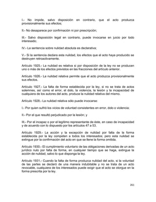 I.- No impide, salvo disposición           en   contrario,   que   el   acto   produzca
provisionalmente sus efectos;

II.- No desaparece por confirmación ni por prescripción;

III.- Salvo disposición legal en contrario, puede invocarse en juicio por todo
interesado;

IV.- La sentencia sobre nulidad absoluta es declarativa;

V.- Si la sentencia declara esta nulidad, los efectos que el acto haya producido se
destruyen retroactivamente.

Artículo 1925.- La nulidad es relativa si por disposición de la ley no se producen
uno o más de los efectos previstos en las fracciones del artículo anterior.

Artículo 1926.- La nulidad relativa permite que el acto produzca provisionalmente
sus efectos.

Artículo 1927.- La falta de forma establecida por la ley, si no se trata de actos
solemnes, así como el error, el dolo, la violencia, la lesión y la incapacidad de
cualquiera de los autores del acto, produce la nulidad relativa del mismo.

Artículo 1928.- La nulidad relativa sólo puede invocarse:

I.- Por quien sufrió los vicios de voluntad consistentes en error, dolo o violencia;

II.- Por el que resultó perjudicado por la lesión; y

III.- Por el incapaz o por el legítimo representante de éste, en caso de incapacidad
y de acuerdo con lo dispuesto por los artículos 47 a 53.

Artículo 1929.- La acción y la excepción de nulidad por falta de la forma
establecida por la ley competen a todos los interesados; pero esta nulidad se
extingue por la confirmación del acto en que se llene la forma omitida.

Artículo 1930.- El cumplimiento voluntario de las obligaciones derivadas de un acto
jurídico nulo por falta de forma, en cualquier tiempo que se haga, extingue la
acción de nulidad, salvo lo que disponga la ley.

Artículo 1931.- Cuando la falta de forma produzca nulidad del acto, si la voluntad
de las partes se declaró de una manera indubitable y no se trata de un acto
revocable, cualquiera de los interesados puede exigir que el acto se otorgue en la
forma prescrita por la ley.



                                                                                       261
 