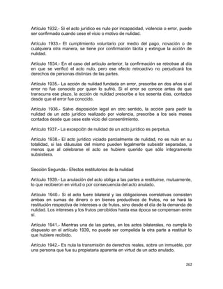 Artículo 1932.- Si el acto jurídico es nulo por incapacidad, violencia o error, puede
ser confirmado cuando cese el vicio o motivo de nulidad.

Artículo 1933.- El cumplimiento voluntario por medio del pago, novación o de
cualquiera otra manera, se tiene por confirmación tácita y extingue la acción de
nulidad.

Artículo 1934.- En el caso del artículo anterior, la confirmación se retrotrae al día
en que se verificó el acto nulo, pero ese efecto retroactivo no perjudicará los
derechos de personas distintas de las partes.

Artículo 1935.- La acción de nulidad fundada en error, prescribe en dos años si el
error no fue conocido por quien lo sufrió. Si el error se conoce antes de que
transcurra ese plazo, la acción de nulidad prescribe a los sesenta días, contados
desde que el error fue conocido.

Artículo 1936.- Salvo disposición legal en otro sentido, la acción para pedir la
nulidad de un acto jurídico realizado por violencia, prescribe a los seis meses
contados desde que cese este vicio del consentimiento.

Artículo 1937.- La excepción de nulidad de un acto jurídico es perpetua.

Artículo 1938.- El acto jurídico viciado parcialmente de nulidad, no es nulo en su
totalidad, si las cláusulas del mismo pueden legalmente subsistir separadas, a
menos que al celebrarse el acto se hubiere querido que sólo íntegramente
subsistiera.


Sección Segunda.- Efectos restitutorios de la nulidad

Artículo 1939.- La anulación del acto obliga a las partes a restituirse, mutuamente,
lo que recibieron en virtud o por consecuencia del acto anulado.

Artículo 1940.- Si el acto fuere bilateral y las obligaciones correlativas consisten
ambas en sumas de dinero o en bienes productivos de frutos, no se hará la
restitución respectiva de intereses o de frutos, sino desde el día de la demanda de
nulidad. Los intereses y los frutos percibidos hasta esa época se compensan entre
sí.

Artículo 1941.- Mientras una de las partes, en los actos bilaterales, no cumpla lo
dispuesto en el artículo 1939, no puede ser compelida la otra parte a restituir lo
que hubiere recibido.

Artículo 1942.- Es nula la transmisión de derechos reales, sobre un inmueble, por
una persona que fue su propietaria aparente en virtud de un acto anulado.


                                                                                  262
 