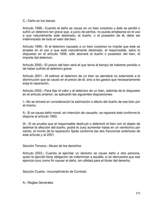 C.- Daño en los bienes

Artículo 1998.- Cuando el daño se cause en un bien corpóreo y éste se perdió o
sufrió un deterioro tan grave que, a juicio de peritos, no pueda emplearse en el uso
a que naturalmente esté destinado, el dueño, o el poseedor de él, debe ser
indemnizado de todo el valor del bien.

Artículo 1999.- Si el deterioro causado a un bien corpóreo no impide que éste se
emplee en el uso a que está naturalmente destinado, el responsable, salvo lo
dispuesto en el artículo 1656, sólo abonará al dueño o poseedor del bien, el
importe del deterioro.

Artículo 2000.- El precio del bien será el que tenía al tiempo de haberse perdido o
de haber sufrido el deterioro grave.

Artículo 2001.- Al estimar el deterioro de un bien se atenderá no solamente a la
disminución que se causó en el precio de él, sino a los gastos que necesariamente
exija la reparación.

Artículo 2002.- Para fijar el valor y el deterioro de un bien, además de lo dispuesto
en el artículo anterior, se aplicarán las siguientes disposiciones:

I.- No se tomará en consideración la estimación o afecto del dueño de ese bien por
el mismo;

II.- Si se causa daño moral, sin intención de causarlo, se reparará éste conforme lo
dispone el artículo 1993;

III.- Si se prueba que el responsable destruyó o deterioró el bien con el objeto de
lastimar la afección del dueño, podrá el Juez aumentar hasta en un veinticinco por
ciento, el monto de la reparación fijada conforme las dos fracciones anteriores de
este artículo y al 2001.


Sección Tercera.- Abuso de los derechos

Artículo 2003.- Cuando al ejercitar un derecho se cause daño a otra persona,
quien lo ejercitó tiene obligación de indemnizar a aquélla, si se demuestra que ese
ejercicio tuvo como fin causar el daño, sin utilidad para el titular del derecho.


Sección Cuarta.- Incumplimiento de Contrato


A.- Reglas Generales


                                                                                  271
 