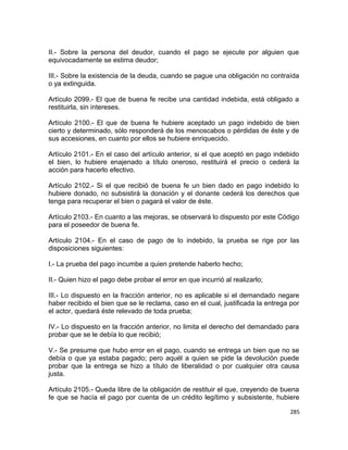 II.- Sobre la persona del deudor, cuando el pago se ejecute por alguien que
equivocadamente se estima deudor;

III.- Sobre la existencia de la deuda, cuando se pague una obligación no contraída
o ya extinguida.

Artículo 2099.- El que de buena fe recibe una cantidad indebida, está obligado a
restituirla, sin intereses.

Artículo 2100.- El que de buena fe hubiere aceptado un pago indebido de bien
cierto y determinado, sólo responderá de los menoscabos o pérdidas de éste y de
sus accesiones, en cuanto por ellos se hubiere enriquecido.

Artículo 2101.- En el caso del artículo anterior, si el que aceptó en pago indebido
el bien, lo hubiere enajenado a título oneroso, restituirá el precio o cederá la
acción para hacerlo efectivo.

Artículo 2102.- Si el que recibió de buena fe un bien dado en pago indebido lo
hubiere donado, no subsistirá la donación y el donante cederá los derechos que
tenga para recuperar el bien o pagará el valor de éste.

Artículo 2103.- En cuanto a las mejoras, se observará lo dispuesto por este Código
para el poseedor de buena fe.

Artículo 2104.- En el caso de pago de lo indebido, la prueba se rige por las
disposiciones siguientes:

I.- La prueba del pago incumbe a quien pretende haberlo hecho;

II.- Quien hizo el pago debe probar el error en que incurrió al realizarlo;

III.- Lo dispuesto en la fracción anterior, no es aplicable si el demandado negare
haber recibido el bien que se le reclama, caso en el cual, justificada la entrega por
el actor, quedará éste relevado de toda prueba;

IV.- Lo dispuesto en la fracción anterior, no limita el derecho del demandado para
probar que se le debía lo que recibió;

V.- Se presume que hubo error en el pago, cuando se entrega un bien que no se
debía o que ya estaba pagado; pero aquél a quien se pide la devolución puede
probar que la entrega se hizo a título de liberalidad o por cualquier otra causa
justa.

Artículo 2105.- Queda libre de la obligación de restituir el que, creyendo de buena
fe que se hacía el pago por cuenta de un crédito legítimo y subsistente, hubiere

                                                                                 285
 