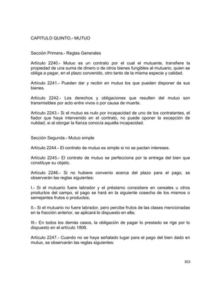 CAPITULO QUINTO.- MUTUO


Sección Primera.- Reglas Generales

Artículo 2240.- Mutuo es un contrato por el cual el mutuante, transfiere la
propiedad de una suma de dinero o de otros bienes fungibles al mutuario, quien se
obliga a pagar, en el plazo convenido, otro tanto de la misma especie y calidad.

Artículo 2241.- Pueden dar y recibir en mutuo los que pueden disponer de sus
bienes.

Artículo 2242.- Los derechos y obligaciones que resulten del mutuo son
transmisibles por acto entre vivos o por causa de muerte.

Artículo 2243.- Si el mutuo es nulo por incapacidad de uno de los contratantes, el
fiador que haya intervenido en el contrato, no puede oponer la excepción de
nulidad, si al otorgar la fianza conocía aquella incapacidad.


Sección Segunda.- Mutuo simple

Artículo 2244.- El contrato de mutuo es simple si no se pactan intereses.

Artículo 2245.- El contrato de mutuo se perfecciona por la entrega del bien que
constituye su objeto.

Artículo 2246.- Si no hubiere convenio acerca del plazo para el pago, se
observarán las reglas siguientes:

I.- Si el mutuario fuere labrador y el préstamo consistiere en cereales u otros
productos del campo, el pago se hará en la siguiente cosecha de los mismos o
semejantes frutos o productos;

II.- Si el mutuario no fuere labrador, pero percibe frutos de las clases mencionadas
en la fracción anterior, se aplicará lo dispuesto en ella;

III.- En todos los demás casos, la obligación de pagar lo prestado se rige por lo
dispuesto en el artículo 1808.

Artículo 2247.- Cuando no se haya señalado lugar para el pago del bien dado en
mutuo, se observarán las reglas siguientes:



                                                                                 303
 
