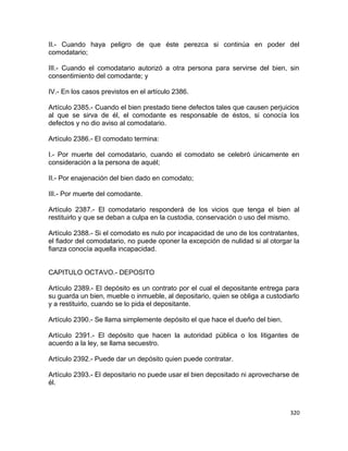 II.- Cuando haya peligro de que éste perezca si continúa en poder del
comodatario;

III.- Cuando el comodatario autorizó a otra persona para servirse del bien, sin
consentimiento del comodante; y

IV.- En los casos previstos en el artículo 2386.

Artículo 2385.- Cuando el bien prestado tiene defectos tales que causen perjuicios
al que se sirva de él, el comodante es responsable de éstos, si conocía los
defectos y no dio aviso al comodatario.

Artículo 2386.- El comodato termina:

I.- Por muerte del comodatario, cuando el comodato se celebró únicamente en
consideración a la persona de aquél;

II.- Por enajenación del bien dado en comodato;

III.- Por muerte del comodante.

Artículo 2387.- El comodatario responderá de los vicios que tenga el bien al
restituirlo y que se deban a culpa en la custodia, conservación o uso del mismo.

Artículo 2388.- Si el comodato es nulo por incapacidad de uno de los contratantes,
el fiador del comodatario, no puede oponer la excepción de nulidad si al otorgar la
fianza conocía aquella incapacidad.


CAPITULO OCTAVO.- DEPOSITO

Artículo 2389.- El depósito es un contrato por el cual el depositante entrega para
su guarda un bien, mueble o inmueble, al depositario, quien se obliga a custodiarlo
y a restituirlo, cuando se lo pida el depositante.

Artículo 2390.- Se llama simplemente depósito el que hace el dueño del bien.

Artículo 2391.- El depósito que hacen la autoridad pública o los litigantes de
acuerdo a la ley, se llama secuestro.

Artículo 2392.- Puede dar un depósito quien puede contratar.

Artículo 2393.- El depositario no puede usar el bien depositado ni aprovecharse de
él.



                                                                                320
 