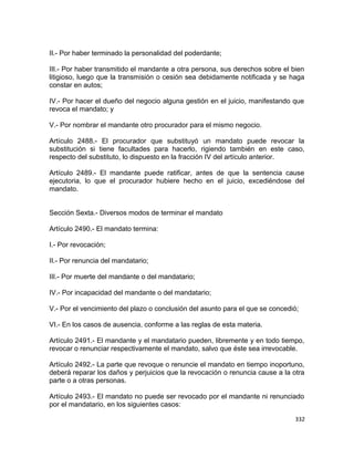 II.- Por haber terminado la personalidad del poderdante;

III.- Por haber transmitido el mandante a otra persona, sus derechos sobre el bien
litigioso, luego que la transmisión o cesión sea debidamente notificada y se haga
constar en autos;

IV.- Por hacer el dueño del negocio alguna gestión en el juicio, manifestando que
revoca el mandato; y

V.- Por nombrar el mandante otro procurador para el mismo negocio.

Artículo 2488.- El procurador que substituyó un mandato puede revocar la
substitución si tiene facultades para hacerlo, rigiendo también en este caso,
respecto del substituto, lo dispuesto en la fracción IV del artículo anterior.

Artículo 2489.- El mandante puede ratificar, antes de que la sentencia cause
ejecutoria, lo que el procurador hubiere hecho en el juicio, excediéndose del
mandato.


Sección Sexta.- Diversos modos de terminar el mandato

Artículo 2490.- El mandato termina:

I.- Por revocación;

II.- Por renuncia del mandatario;

III.- Por muerte del mandante o del mandatario;

IV.- Por incapacidad del mandante o del mandatario;

V.- Por el vencimiento del plazo o conclusión del asunto para el que se concedió;

VI.- En los casos de ausencia, conforme a las reglas de esta materia.

Artículo 2491.- El mandante y el mandatario pueden, libremente y en todo tiempo,
revocar o renunciar respectivamente el mandato, salvo que éste sea irrevocable.

Artículo 2492.- La parte que revoque o renuncie el mandato en tiempo inoportuno,
deberá reparar los daños y perjuicios que la revocación o renuncia cause a la otra
parte o a otras personas.

Artículo 2493.- El mandato no puede ser revocado por el mandante ni renunciado
por el mandatario, en los siguientes casos:

                                                                               332
 
