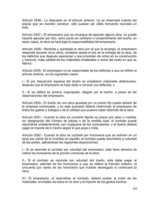 Artículo 2546.- Lo dispuesto en el artículo anterior, no se observará cuando las
piezas que se manden construir, sólo puedan ser útiles formando reunidas un
todo.

Artículo 2547.- El empresario que se encargue de ejecutar alguna obra, no puede
hacerla ejecutar por otro, salvo pacto en contrario o consentimiento del dueño; en
estos casos, la obra se hará bajo la responsabilidad del empresario.

Artículo 2548.- Recibida y aprobada la obra por el que la encargó, el empresario
responde durante cinco años, contados desde el día de la entrega de la obra, de
los defectos que después aparezcan y que procedan de vicios en su construcción
y hechura, mala calidad de los materiales empleados o vicios del suelo en que se
fabricó.

Artículo 2549.- El empresario no es responsable de los defectos a que se refiere el
artículo anterior, en los siguientes casos:

I.- Si por disposición expresa del dueño se emplearon materiales defectuosos,
después que el empresario le haya dado a conocer sus defectos; o

II.- Si se edificó en terreno inapropiado, elegido por el dueño, a pesar de las
observaciones del empresario.

Artículo 2550.- El dueño de una obra ajustada por un precio fijo puede desistir de
la empresa comenzada, y en este supuesto deberá indemnizar al empresario de
todos los gastos y trabajos y de la utilidad que pudiera haber obtenido de la obra.

Artículo 2551.- Cuando la obra se concertó fijando su precio por peso o medida,
sin designación del número de piezas o de la medida total, el contrato puede
rescindirse unilateralmente, por cualquiera de los contratantes, y el dueño deberá
pagar el importe de lo hecho según lo que pese o mida.

Artículo 2552.- Cuando la obra se contrató por honorarios que se estimen en un
tanto por ciento de lo invertido en aquélla, el contrato puede rescindirse a voluntad
de las partes, aplicándose las siguientes disposiciones:

I.- Si se rescinde el contrato por voluntad del empresario, éste tiene derecho de
cobrar los honorarios de la porción concluida de la obra;

II.- Si el contrato se rescinde por voluntad del dueño, éste debe pagar al
empresario, además de los honorarios a que se refiere la fracción anterior, el
cincuenta por ciento de los honorarios que hubiere devengado si continuara la
obra;

III.- El empresario, al rescindirse el contrato, deberá probar el costo de los
materiales, el empleo de éstos en la obra y el importe de los gastos hechos;

                                                                                 339
 