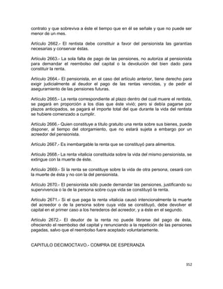 contrato y que sobreviva a éste el tiempo que en él se señale y que no puede ser
menor de un mes.

Artículo 2662.- El rentista debe constituir a favor del pensionista las garantías
necesarias y conservar éstas.

Artículo 2663.- La sola falta de pago de las pensiones, no autoriza al pensionista
para demandar el reembolso del capital o la devolución del bien dado para
constituir la renta.

Artículo 2664.- El pensionista, en el caso del artículo anterior, tiene derecho para
exigir judicialmente al deudor el pago de las rentas vencidas, y de pedir el
aseguramiento de las pensiones futuras.

Artículo 2665.- La renta correspondiente al plazo dentro del cual muere el rentista,
se pagará en proporción a los días que éste vivió; pero si debía pagarse por
plazos anticipados, se pagará el importe total del que durante la vida del rentista
se hubiere comenzado a cumplir.

Artículo 2666.- Quien constituye a título gratuito una renta sobre sus bienes, puede
disponer, al tiempo del otorgamiento, que no estará sujeta a embargo por un
acreedor del pensionista.

Artículo 2667.- Es inembargable la renta que se constituyó para alimentos.

Artículo 2668.- La renta vitalicia constituida sobre la vida del mismo pensionista, se
extingue con la muerte de éste.

Artículo 2669.- Si la renta se constituye sobre la vida de otra persona, cesará con
la muerte de ésta y no con la del pensionista.

Artículo 2670.- El pensionista sólo puede demandar las pensiones, justificando su
supervivencia o la de la persona sobre cuya vida se constituyó la renta.

Artículo 2671.- Si el que paga la renta vitalicia causó intencionalmente la muerte
del acreedor o de la persona sobre cuya vida se constituyó, debe devolver el
capital en el primer caso a los herederos del acreedor, y a éste en el segundo.

Artículo 2672.- El deudor de la renta no puede librarse del pago de ésta,
ofreciendo el reembolso del capital y renunciando a la repetición de las pensiones
pagadas, salvo que el reembolso fuere aceptado voluntariamente.


CAPITULO DECIMOCTAVO.- COMPRA DE ESPERANZA



                                                                                  352
 
