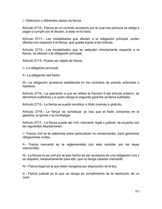 I.- Definición y diferentes clases de fianza

Artículo 2710.- Fianza es un contrato accesorio por el cual una persona se obliga a
pagar o cumplir por el deudor, si éste no lo hace.

Artículo 2711.- Las modalidades que afectan a la obligación principal, surten
efectos con respecto a la fianza, que queda sujeta a las mismas.

Artículo 2712.- Las modalidades que se estipulen directamente respecto a la
fianza, no afectan a la obligación principal.

Artículo 2713.- Puede ser objeto de fianza:

I.- La obligación principal;

II.- La obligación del fiador;

III.- La obligación accesoria establecida en los contratos de prenda, anticresis o
hipoteca.

Artículo 2714.- La operación a que se refiere la fracción II del artículo anterior, se
denomina subfianza y a quien otorga la segunda garantía se llama subfiador.

Artículo 2715.- La fianza se puede constituir a título oneroso o gratuito.

Artículo 2716.- La fianza se constituye ya sea que el fiado consienta en la
garantía, la ignore o la contradiga.

Artículo 2717.- La fianza puede ser civil, mercantil, legal o judicial, de acuerdo con
las siguientes disposiciones:

I.- Fianza civil es la celebrada entre particulares no comerciantes, para garantizar
obligaciones civiles;

II.- Fianza mercantil es la reglamentada con este carácter por las leyes
mercantiles;

III.- La fianza no es civil por el solo hecho de ser accesoria de una obligación civil y
se requiere, necesariamente para ello, que no tenga carácter mercantil;

IV.- Fianza legal es la que debe otorgarse por disposición de la ley;

V.- Fianza judicial es la que se otorga en cumplimiento de la resolución de un
Juez.



                                                                                    357
 