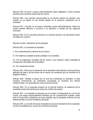 Artículo 249.- El socio o socios administradores están obligados a rendir cuentas
siempre que lo pida la mayoría de los socios.

Artículo 250.- Las cuentas mencionadas en el artículo anterior se rendirán, aún
cuando no se exijan, en las fechas fijadas en la escritura constitutiva de la
sociedad.

Artículo 251.- Cuando no se hayan nombrado socios administradores, todos los
socios tendrán derecho a concurrir a la dirección y manejo de los negocios
comunes.

Artículo 252.- En el supuesto previsto en el artículo anterior, las decisiones serán
tomadas por mayoría.


Sección Cuarta.- Disolución de la sociedad

Artículo 253.- La sociedad se disuelve:

I.- Por consentimiento unánime de los socios;

II.- Por haberse cumplido el plazo prefijado a la sociedad;

III.- Por la realización completa del fin social, o por haberse vuelto imposible la
consecución del objeto de la sociedad;

IV.- Por resolución judicial.

Artículo 254.- Para que la disolución de la sociedad surta efectos contra personas
distintas de ésta y de los socios de la misma, es necesario que se inscriba en el
Registro Público.

Artículo 255.- Pasado el plazo por el cual fue constituida la sociedad, si ésta
continúa funcionando, se entenderá prorrogada su duración por tiempo
indeterminado, sin necesidad de nueva escritura social.

Artículo 256.- En el supuesto previsto en el artículo anterior, la existencia de la
sociedad puede demostrarse por todos los medios de prueba.

Artículo 257.- La sociedad se disuelve por la muerte o incapacidad de uno de los
socios, que tenga responsabilidad ilimitada por los compromisos sociales, salvo
que en la escritura constitutiva se haya pactado que la sociedad continúe con los
sobrevivientes o con los herederos de aquél.

Artículo 258.- La muerte del socio industrial es causa de disolución de la sociedad,
si ésta se estableció por causa de la industria de aquél.

                                                                                  36
 